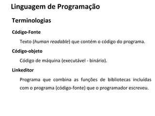 Código-Fonte
Texto (human readable) que contém o código do programa.
Código-objeto
Código de máquina (executável - binário).
Linkeditor
Programa que combina as funções de bibliotecas incluídas
com o programa (código-fonte) que o programador escreveu.
Linguagem de Programação
Terminologias
 