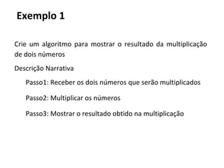 Exemplo 1
Crie um algoritmo para mostrar o resultado da multiplicação
de dois números
Descrição Narrativa
Passo1: Receber os dois números que serão multiplicados
Passo2: Multiplicar os números
Passo3: Mostrar o resultado obtido na multiplicação
 