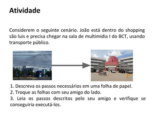 Atividade
Considerem o seguinte cenário. João está dentro do shopping
são luis e precisa chegar na sala de multimidia I do BCT, usando
transporte público.
1. Descreva os passos necessários em uma folha de papel.
2. Troque as folhas com seu amigo do lado.
3. Leia os passos descritos pelo seu amigo e verifique se
conseguiria executá-los.
 