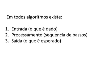 Em todos algoritmos existe:
1. Entrada (o que é dado)
2. Processamento (sequencia de passos)
3. Saída (o que é esperado)
 