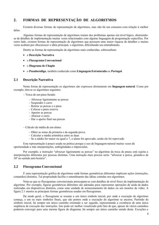 2. FORMAS DE REPRESENTAÇÃO DE ALGORITMOS
Existem diversas formas de representação de algoritmos, mas não há um consenso com relação à melhor
delas.
Algumas formas de representação de algoritmos tratam dos problemas apenas em nível lógico, abstraindo-
se de detalhes de implementação muitas vezes relacionados com alguma linguagem de programação específica. Por
outro lado, existem formas de representação de algoritmos que possuem uma maior riqueza de detalhes e muitas
vezes acabam por obscurescer a idéia principal, o algoritmo, dificultando seu entendimento.
Dentre as formas de representação de algoritmos mais conhecidas, sobressaltam:
• a Descrição Narrativa
• o Fluxograma Convencional
• o Diagrama de Chapin
• o Pseudocódigo, também conhecido como Linguagem Estruturada ou Portugol.
2.1 Descrição Narrativa
Nesta forma de representação os algoritmos são expressos diretamente em linguagem natural. Como por
exemplo, têm-se os algoritmos seguintes:
– Troca de um pneu furado:
– Afrouxar ligeiramente as porcas
– Suspender o carro
– Retirar as porcas e o pneu
– Colocar o pneu reserva
– Apertar as porcas
– Abaixar o carro
– Dar o aperto final nas porcas
– Cálculo da média de um aluno:
– Obter as notas da primeira e da segunda prova
– Calcular a média aritmética entre as duas
– Se a média for maior ou igual a 7, o aluno foi aprovado, senão ele foi reprovado
Esta representação é pouco usada na prática porque o uso de linguagem natural muitas vezes dá
oportunidade a más interpretações, ambigüidades e imprecisões.
Por exemplo, a instrução “afrouxar ligeiramente as porcas” no algoritmo da troca de pneus está sujeita a
interpretações diferentes por pessoas distintas. Uma instrução mais precisa seria: “afrouxar a porca, girando-a de
30º no sentido anti-horário”.
2.2 Fluxograma Convencional
É uma representação gráfica de algoritmos onde formas geométricas diferentes implicam ações (instruções,
comandos) distintos. Tal propriedade facilita o entendimento das idéias contidas nos algoritmos.
Nota-se que os fluxogramas convencionais preocupam-se com detalhes de nível físico da implementação do
algoritmo. Por exemplo, figuras geométricas diferentes são adotadas para representar operações de saída de dados
realizadas em dispositivos distintos, como uma unidade de armazenamento de dados ou um monitor de vídeo. A
figura 2.1 mostra as principais formas geométricas usadas em fluxogramas.
De modo geral, o fluxograma se resume a um único símbolo inicial, por onde a execução do algoritmo
começa, e um ou mais símbolos finais, que são pontos onde a execução do algoritmo se encerra. Partindo do
símbolo inicial, há sempre um único caminho orientado a ser seguido, representando a existência de uma única
seqüência de execução das instruções. Isto pode ser melhor visualizado pelo fato de que, apesar de vários caminhos
poderem convergir para uma mesma figura do diagrama, há sempre um único caminho saindo desta. Exceções a
4
 
