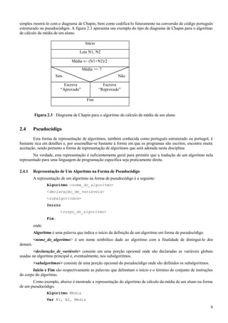 simples mostrá-lo com o diagrama de Chapin, bem como codificá-lo futuramente na conversão de código português
estruturado ou pseudocódigos. A figura 2.3 apresenta um exemplo do tipo de diagrama de Chapin para o algoritmo
de cálculo da média de um aluno.
2.4 Pseudocódigo
Esta forma de representação de algoritmos, também conhecida como português estruturado ou portugol, é
bastante rica em detalhes e, por assemelhar-se bastante à forma em que os programas são escritos, encontra muita
aceitação, sendo portanto a forma de representação de algoritmos que será adotada nesta disciplina.
Na verdade, esta representação é suficientemente geral para permitir que a tradução de um algoritmo nela
representado para uma linguagem de programação específica seja praticamente direta.
2.4.1 Representação de Um Algoritmo na Forma de Pseudocódigo
A representação de um algoritmo na forma de pseudocódigo é a seguinte:
Algoritmo <nome_do_algoritmo>
<declaração_de_variáveis>
<subalgoritmos>
Início
<corpo_do_algoritmo>
Fim.
onde:
Algoritmo é uma palavra que indica o início da definição de um algoritmo em forma de pseudocódigo.
<nome_do_algoritmo> é um nome simbólico dado ao algoritmo com a finalidade de distinguí-lo dos
demais.
<declaração_de_variáveis> consiste em uma porção opcional onde são declaradas as variáveis globais
usadas no algoritmo principal e, eventualmente, nos subalgoritmos.
<subalgoritmos> consiste de uma porção opcional do pseudocódigo onde são definidos os subalgoritmos.
Início e Fim são respectivamente as palavras que delimitam o início e o término do conjunto de instruções
do corpo do algoritmo.
Como exemplo, abaixo é mostrado a representação do algoritmo de cálculo da média de um aluno na forma
de um pseudocódigo.
Algoritmo Média
Var N1, N2, Média
6
Leia N1, N2
Início
Média ← (N1+N2)/2
Sim Não
Média >= 7
Escreva
“Reprovado”
Escreva
“Aprovado”
Fim
Figura 2.3 Diagrama de Chapin para o algoritmo do cálculo da média de um aluno
 