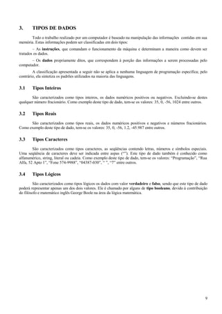 3. TIPOS DE DADOS
Todo o trabalho realizado por um computador é baseado na manipulação das informações contidas em sua
memória. Estas informações podem ser classificadas em dois tipos:
– As instruções, que comandam o funcionamento da máquina e determinam a maneira como devem ser
tratados os dados.
– Os dados propriamente ditos, que correspondem à porção das informações a serem processadas pelo
computador.
A classificação apresentada a seguir não se aplica a nenhuma linguagem de programação específica; pelo
contrário, ela sintetiza os padrões utilizados na maioria das linguagens.
3.1 Tipos Inteiros
São caracterizados como tipos inteiros, os dados numéricos positivos ou negativos. Excluindo-se destes
qualquer número fracionário. Como exemplo deste tipo de dado, tem-se os valores: 35, 0, -56, 1024 entre outros.
3.2 Tipos Reais
São caracterizados como tipos reais, os dados numéricos positivos e negativos e números fracionários.
Como exemplo deste tipo de dado, tem-se os valores: 35, 0, -56, 1.2, -45.987 entre outros.
3.3 Tipos Caracteres
São caracterizados como tipos caracteres, as seqüências contendo letras, números e símbolos especiais.
Uma seqüência de caracteres deve ser indicada entre aspas (“”). Este tipo de dado também é conhecido como
alfanumérico, string, literal ou cadeia. Como exemplo deste tipo de dado, tem-se os valores: “Programação”, “Rua
Alfa, 52 Apto 1”, “Fone 574-9988”, “04387-030”, “ ”, “7” entre outros.
3.4 Tipos Lógicos
São caracterizados como tipos lógicos os dados com valor verdadeiro e falso, sendo que este tipo de dado
poderá representar apenas um dos dois valores. Ele é chamado por alguns de tipo booleano, devido à contribuição
do filósofo e matemático inglês George Boole na área da lógica matemática.
9
 