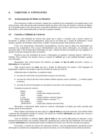 4. VARIÁVEIS E CONSTANTES
4.1 Armazenamento de Dados na Memória
Para armazenar os dados na memória, imagine que a memória de um computador é um grande arquivo com
várias gavetas, onde cada gaveta pode armazenar apenas um único valor (seja ele numérico, caractere ou lógico).
Se é um grande arquivo com várias gavetas, é necessário identificar com um nome a gaveta que se pretende utilizar.
Desta forma o valor armazenado pode ser utilizado a qualquer momento.
4.2 Conceito e Utilidade de Variáveis
Têm-se como definição de variável tudo aquilo que é sujeito a variações, que é incerto, instável ou
inconstante. E quando se fala de computadores, temos que ter em mente que o volume de informações a serem
tratadas é grande e diversificado. Desta forma, os dados a serem processados serão bastante variáveis.
Como visto anteriormente, informações correspondentes a diversos tipos de dados são armazenadas nas
memórias dos computadores. Para acessar individualmente cada uma destas informações, em princípio, seria
necessário saber o tipo de dado desta informação (ou seja, o número de bytes de memória por ela ocupados) e a
posição inicial deste conjunto de bytes na memória.
Percebe-se que esta sistemática de acesso a informações na memória é bastante ilegível e difícil de se
trabalhar. Para contornar esta situação criou-se o conceito de variável, que é uma entidade destinada a guardar
uma informação.
Basicamente, uma variável possui três atributos: um nome, um tipo de dado associado à mesma e a
informação por ela guardada.
Toda variável possui um nome que tem a função de diferenciá-la das demais. Cada linguagem de
programação estabelece suas próprias regras de formação de nomes de variáveis.
Adotaremos para os algoritmos, as seguintes regras:
• um nome de variável deve necessariamente começar com uma letra;
• um nome de variável não deve conter nenhum símbolo especial, exceto a sublinha ( _ ) e nenhum espaço
em branco;
• um nome de variável não poderá ser uma palavra reservada a uma instrução de programa.
Exemplos de nomes de variáveis:
Salário – correto
1ANO – errado (não começou uma letra)
ANO1 – correto
a casa – errado (contém o caractere branco)
SAL/HORA – errado (contém o caractere “/”)
SAL_HORA – correto
_DESCONTO – errado (não começou com uma letra)
Obviamente é interessante adotar nomes de variáveis relacionados às funções que serão exercidas pela
mesmas dentro de um programa.
Outro atributo característico de uma variável é o tipo de dado que ela pode armazenar. Este atributo define
a natureza das informações contidas na variável. Por último há o atributo informação, que nada mais é do que a
informação útil contida na variável.
Uma vez definidos, os atributos nome e tipo de dado de uma variável não podem ser alterados e assim
permanecem durante toda a sua existência, desde que o programa que a utiliza não seja modificado. Por outro lado,
o atributo informação está constantemente sujeito a mudanças de acordo com o fluxo de execução do programa.
Em resumo, o conceito de variável foi criado para facilitar a vida dos programadores, permitindo acessar
informações na memória dos computadores por meio de um nome, em vez do endereço de uma célula de memória.
10
 