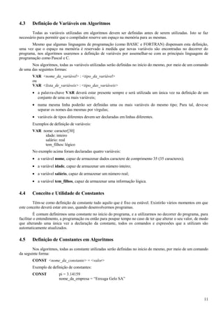 4.3 Definição de Variáveis em Algoritmos
Todas as variáveis utilizadas em algoritmos devem ser definidas antes de serem utilizadas. Isto se faz
necessário para permitir que o compilador reserve um espaço na memória para as mesmas.
Mesmo que algumas linguagens de programação (como BASIC e FORTRAN) dispensam esta definição,
uma vez que o espaço na memória é reservado à medida que novas variáveis são encontradas no decorrer do
programa, nos algoritmos usaremos a definição de variáveis por assemelhar-se com as principais linguagens de
programação como Pascal e C.
Nos algoritmos, todas as variáveis utilizadas serão definidas no início do mesmo, por meio de um comando
de uma das seguintes formas:
VAR <nome_da_variável> : <tipo_da_variável>
ou
VAR <lista_de_variáveis> : <tipo_das_variáveis>
• a palavra-chave VAR deverá estar presente sempre e será utilizada um única vez na definição de um
conjunto de uma ou mais variáveis;
• numa mesma linha poderão ser definidas uma ou mais variáveis do mesmo tipo; Para tal, deve-se
separar os nomes das mesmas por vírgulas;
• variáveis de tipos diferentes devem ser declaradas em linhas diferentes.
Exemplos de definição de variáveis:
VAR nome: caracter[30]
idade: inteiro
salário: real
tem_filhos: lógico
No exemplo acima foram declaradas quatro variáveis:
• a variável nome, capaz de armazenar dados caractere de comprimento 35 (35 caracteres);
• a variável idade, capaz de armazenar um número inteiro;
• a variável salário, capaz de armazenar um número real;
• a variável tem_filhos, capaz de armazenar uma informação lógica.
4.4 Conceito e Utilidade de Constantes
Têm-se como definição de constante tudo aquilo que é fixo ou estável. Existirão vários momentos em que
este conceito deverá estar em uso, quando desenvolvermos programas.
É comum definirmos uma constante no início do programa, e a utilizarmos no decorrer do programa, para
facilitar o entendimento, a programação ou então para poupar tempo no caso de ter que alterar o seu valor, de modo
que alterando uma única vez a declaração da constante, todos os comandos e expressões que a utilizam são
automaticamente atualizados.
4.5 Definição de Constantes em Algoritmos
Nos algoritmos, todas as constante utilizadas serão definidas no início do mesmo, por meio de um comando
da seguinte forma:
CONST <nome_da_constante> = <valor>
Exemplo de definição de constantes:
CONST pi = 3.14159
nome_da_empresa = “Enxuga Gelo SA”
11
 