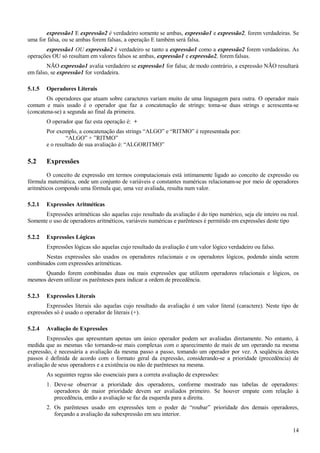 expressão1 E expressão2 é verdadeiro somente se ambas, expressão1 e expressão2, forem verdadeiras. Se
uma for falsa, ou se ambas forem falsas, a operação E também será falsa.
expressão1 OU expressão2 é verdadeiro se tanto a expressão1 como a expressão2 forem verdadeiras. As
operações OU só resultam em valores falsos se ambas, expressão1 e expressão2, forem falsas.
NÃO expressão1 avalia verdadeiro se expressão1 for falsa; de modo contrário, a expressão NÃO resultará
em falso, se expressão1 for verdadeira.
5.1.5 Operadores Literais
Os operadores que atuam sobre caracteres variam muito de uma linguagem para outra. O operador mais
comum e mais usado é o operador que faz a concatenação de strings: toma-se duas strings e acrescenta-se
(concatena-se) a segunda ao final da primeira.
O operador que faz esta operação é: +
Por exemplo, a concatenação das strings “ALGO” e “RITMO” é representada por:
“ALGO” + ”RITMO”
e o resultado de sua avaliação é: “ALGORITMO”
5.2 Expressões
O conceito de expressão em termos computacionais está intimamente ligado ao conceito de expressão ou
fórmula matemática, onde um conjunto de variáveis e constantes numéricas relacionam-se por meio de operadores
aritméticos compondo uma fórmula que, uma vez avaliada, resulta num valor.
5.2.1 Expressões Aritméticas
Expressões aritméticas são aquelas cujo resultado da avaliação é do tipo numérico, seja ele inteiro ou real.
Somente o uso de operadores aritméticos, variáveis numéricas e parênteses é permitido em expressões deste tipo
5.2.2 Expressões Lógicas
Expressões lógicas são aquelas cujo resultado da avaliação é um valor lógico verdadeiro ou falso.
Nestas expressões são usados os operadores relacionais e os operadores lógicos, podendo ainda serem
combinados com expressões aritméticas.
Quando forem combinadas duas ou mais expressões que utilizem operadores relacionais e lógicos, os
mesmos devem utilizar os parênteses para indicar a ordem de precedência.
5.2.3 Expressões Literais
Expressões literais são aquelas cujo resultado da avaliação é um valor literal (caractere). Neste tipo de
expressões só é usado o operador de literais (+).
5.2.4 Avaliação de Expressões
Expressões que apresentam apenas um único operador podem ser avaliadas diretamente. No entanto, à
medida que as mesmas vão tornando-se mais complexas com o aparecimento de mais de um operando na mesma
expressão, é necessária a avaliação da mesma passo a passo, tomando um operador por vez. A seqüência destes
passos é definida de acordo com o formato geral da expressão, considerando-se a prioridade (precedência) de
avaliação de seus operadores e a existência ou não de parênteses na mesma.
As seguintes regras são essenciais para a correta avaliação de expressões:
1. Deve-se observar a prioridade dos operadores, conforme mostrado nas tabelas de operadores:
operadores de maior prioridade devem ser avaliados primeiro. Se houver empate com relação à
precedência, então a avaliação se faz da esquerda para a direita.
2. Os parênteses usado em expressões tem o poder de “roubar” prioridade dos demais operadores,
forçando a avaliação da subexpressão em seu interior.
14
 