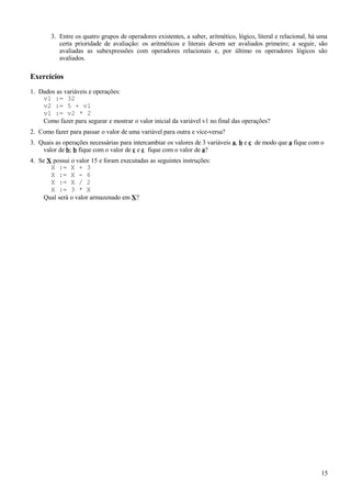 3. Entre os quatro grupos de operadores existentes, a saber, aritmético, lógico, literal e relacional, há uma
certa prioridade de avaliação: os aritméticos e literais devem ser avaliados primeiro; a seguir, são
avaliadas as subexpressões com operadores relacionais e, por último os operadores lógicos são
avaliados.
Exercícios
1. Dados as variáveis e operações:
v1 := 32
v2 := 5 + v1
v1 := v2 * 2
Como fazer para segurar e mostrar o valor inicial da variável v1 no final das operações?
2. Como fazer para passar o valor de uma variável para outra e vice-versa?
3. Quais as operações necessárias para intercambiar os valores de 3 variáveis a, b e c de modo que a fique com o
valor de b; b fique com o valor de c e c fique com o valor de a?
4. Se X possui o valor 15 e foram executadas as seguintes instruções:
X := X + 3
X := X - 6
X := X / 2
X := 3 * X
Qual será o valor armazenado em X?
15
 