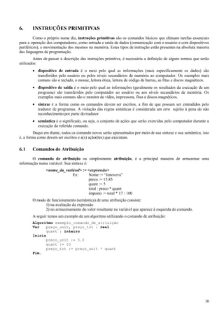 6. INSTRUÇÕES PRIMITIVAS
Como o próprio nome diz, instruções primitivas são os comandos básicos que efetuam tarefas essenciais
para a operação dos computadores, como entrada e saída de dados (comunicação com o usuário e com dispositivos
periféricos), e movimentação dos mesmos na memória. Estes tipos de instrução estão presentes na absoluta maioria
das linguagens de programação.
Antes de passar à descrição das instruções primitiva, é necessária a definição de alguns termos que serão
utilizados:
• dispositivo de entrada é o meio pelo qual as informações (mais especificamente os dados) são
transferidos pelo usuário ou pelos níveis secundários de memória ao computador. Os exemplos mais
comuns são o teclado, o mouse, leitora ótica, leitora de código de barras, as fitas e discos magnéticos.
• dispositivo de saída é o meio pelo qual as informações (geralmente os resultados da execução de um
programa) são transferidos pelo computador ao usuário ou aos níveis secundários de memória. Os
exemplos mais comuns são o monitor de vídeo, impressora, fitas e discos magnéticos.
• sintaxe é a forma como os comandos devem ser escritos, a fim de que possam ser entendidos pelo
tradutor de programas. A violação das regras sintáticas é considerada um erro sujeito à pena do não
reconhecimento por parte do tradutor
• semântica é o significado, ou seja, o conjunto de ações que serão exercidas pelo computador durante a
execução do referido comando.
Daqui em diante, todos os comando novos serão apresentados por meio de sua sintaxe e sua semântica, isto
é, a forma como devem ser escritos e a(s) ação(ões) que executam.
6.1 Comandos de Atribuição
O comando de atribuição ou simplesmente atribuição, é a principal maneira de armazenar uma
informação numa variável. Sua sintaxe é:
<nome_da_variável> := <expressão>
Ex: Nome := “Jenoveva”
preco := 15.85
quant := 5
total : preco * quant
imposto := total * 17 / 100
O modo de funcionamento (semântica) de uma atribuição consiste:
1) na avaliação da expressão
2) no armazenamento do valor resultante na variável que aparece à esquerda do comando.
A seguir temos um exemplo de um algoritmo utilizando o comando de atribuição:
Algoritmo exemplo_comando_de_atriuição
Var preço_unit, preço_tot : real
quant : inteiro
Início
preco_unit := 5.0
quant := 10
preço_tot := preço_unit * quant
Fim.
16
 