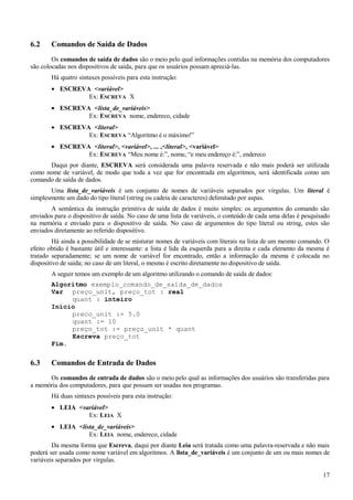 6.2 Comandos de Saída de Dados
Os comandos de saída de dados são o meio pelo qual informações contidas na memória dos computadores
são colocadas nos dispositivos de saída, para que os usuários possam apreciá-las.
Há quatro sintaxes possíveis para esta instrução:
• ESCREVA <variável>
Ex: ESCREVA X
• ESCREVA <lista_de_variáveis>
Ex: ESCREVA nome, endereco, cidade
• ESCREVA <literal>
Ex: ESCREVA “Algoritmo é o máximo!”
• ESCREVA <literal>, <variável>, ... ,<literal>, <variável>
Ex: ESCREVA “Meu nome é:”, nome, “e meu endereço é:”, endereco
Daqui por diante, ESCREVA será considerada uma palavra reservada e não mais poderá ser utilizada
como nome de variável, de modo que toda a vez que for encontrada em algoritmos, será identificada como um
comando de saída de dados.
Uma lista_de_variáveis é um conjunto de nomes de variáveis separados por vírgulas. Um literal é
simplesmente um dado do tipo literal (string ou cadeia de caracteres) delimitado por aspas.
A semântica da instrução primitiva de saída de dados é muito simples: os argumentos do comando são
enviados para o dispositivo de saída. No caso de uma lista de variáveis, o conteúdo de cada uma delas é pesquisado
na memória e enviado para o dispositivo de saída. No caso de argumentos do tipo literal ou string, estes são
enviados diretamente ao referido dispositivo.
Há ainda a possibilidade de se misturar nomes de variáveis com literais na lista de um mesmo comando. O
efeito obtido é bastante útil e interessante: a lista é lida da esquerda para a direita e cada elemento da mesma é
tratado separadamente; se um nome de variável for encontrado, então a informação da mesma é colocada no
dispositivo de saída; no caso de um literal, o mesmo é escrito diretamente no dispositivo de saída.
A seguir temos um exemplo de um algoritmo utilizando o comando de saída de dados:
Algoritmo exemplo_comando_de_saída_de_dados
Var preço_unit, preço_tot : real
quant : inteiro
Início
preco_unit := 5.0
quant := 10
preço_tot := preço_unit * quant
Escreva preço_tot
Fim.
6.3 Comandos de Entrada de Dados
Os comandos de entrada de dados são o meio pelo qual as informações dos usuários são transferidas para
a memória dos computadores, para que possam ser usadas nos programas.
Há duas sintaxes possíveis para esta instrução:
• LEIA <variável>
Ex: LEIA X
• LEIA <lista_de_variáveis>
Ex: LEIA nome, endereco, cidade
Da mesma forma que Escreva, daqui por diante Leia será tratada como uma palavra-reservada e não mais
poderá ser usada como nome variável em algoritmos. A lista_de_variáveis é um conjunto de um ou mais nomes de
variáveis separados por vírgulas.
17
 