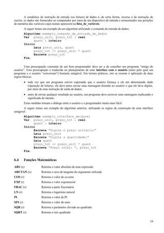 A semântica da instrução de entrada (ou leitura) de dados é, de certa forma, inversa à da instrução de
escrita: os dados são fornecidos ao computador por meio de um dispositivo de entrada e armazenados nas posições
de memória das variáveis cujos nomes aparecem na lista_de_variáveis.
A seguir temos um exemplo de um algoritmo utilizando o comando de entrada de dados:
Algoritmo exemplo_comando_de_entrada_de_dados
Var preço_unit, preço_tot : real
quant : inteiro
Início
Leia preco_unit, quant
preço_tot := preço_unit * quant
Escreva preço_tot
Fim.
Uma preocupação constante de um bom programador deve ser a de conceber um programa “amigo do
usuário”. Esta preocupação é traduzida no planejamento de uma interface com o usuário (meio pelo qual um
programa e o usuário “conversam”) bastante amigável. Em termos práticos, isto se resume à aplicação de duas
regras básicas:
• toda vez que um programa estiver esperando que o usuário forneça a ele um determinado dado
(operação de leitura), ele deve antes enviar uma mensagem dizendo ao usuário o que ele deve digitar,
por meio de uma instrução de saída de dados;
• antes de enviar qualquer resultado ao usuário, um programa deve escrever uma mensagem explicando o
significado do mesmo.
Estas medidas tornam o diálogo entre o usuário e o programador muito mais fácil.
A seguir temos um exemplo do algoritmo anterior, utilizando as regras de construção de uma interface
amigável:
Algoritmo exemplo_interface_amigavel
Var preço_unit, preço_tot : real
quant : inteiro
Início
Escreva “Digite o preço unitário:”
Leia preco_unit
Escreva “Digite a quantidade:”
Leia quant
preço_tot := preço_unit * quant
Escreva “Preço total: ”, preço_tot
Fim.
6.4 Funções Matemáticas
ABS (x) Retorna o valor absoluto de uma expressão
ARCTAN (x) Retorna o arco de tangente do argumento utilizado
COS (r) Retorna o valor do co-seno
EXP (r) Retorna o valor exponencial
FRAC (r) Retorna a parte fracionária
LN (r) Retorna o logaritmo natural
PI Retorna o valor de PI
SIN (r) Retorna o valor do seno
SQR (r) Retorna o parâmetro elevado ao quadrado.
SQRT (r) Retorna a raiz quadrada
18
 