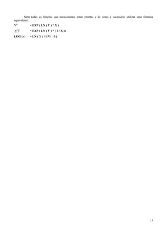 Nem todas as funções que necessitamos estão prontas e às vezes é necessário utilizar uma fórmula
equivalente:
YX
= EXP ( LN ( Y ) * X )
Yx = EXP ( LN ( Y ) * ( 1 / X ))
LOG (x) = LN ( X ) / LN ( 10 )
19
 