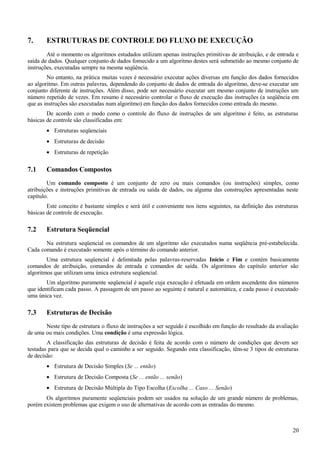 7. ESTRUTURAS DE CONTROLE DO FLUXO DE EXECUÇÃO
Até o momento os algoritmos estudados utilizam apenas instruções primitivas de atribuição, e de entrada e
saída de dados. Qualquer conjunto de dados fornecido a um algoritmo destes será submetido ao mesmo conjunto de
instruções, executadas sempre na mesma seqüência.
No entanto, na prática muitas vezes é necessário executar ações diversas em função dos dados fornecidos
ao algoritmo. Em outras palavras, dependendo do conjunto de dados de entrada do algoritmo, deve-se executar um
conjunto diferente de instruções. Além disso, pode ser necessário executar um mesmo conjunto de instruções um
número repetido de vezes. Em resumo é necessário controlar o fluxo de execução das instruções (a seqüência em
que as instruções são executadas num algoritmo) em função dos dados fornecidos como entrada do mesmo.
De acordo com o modo como o controle do fluxo de instruções de um algoritmo é feito, as estruturas
básicas de controle são classificadas em:
• Estruturas seqüenciais
• Estruturas de decisão
• Estruturas de repetição
7.1 Comandos Compostos
Um comando composto é um conjunto de zero ou mais comandos (ou instruções) simples, como
atribuições e instruções primitivas de entrada ou saída de dados, ou alguma das construções apresentadas neste
capítulo.
Este conceito é bastante simples e será útil e conveniente nos itens seguintes, na definição das estruturas
básicas de controle de execução.
7.2 Estrutura Seqüencial
Na estrutura seqüencial os comandos de um algoritmo são executados numa seqüência pré-estabelecida.
Cada comando é executado somente após o término do comando anterior.
Uma estrutura seqüencial é delimitada pelas palavras-reservadas Início e Fim e contém basicamente
comandos de atribuição, comandos de entrada e comandos de saída. Os algoritmos do capítulo anterior são
algoritmos que utilizam uma única estrutura seqüencial.
Um algoritmo puramente seqüencial é aquele cuja execução é efetuada em ordem ascendente dos números
que identificam cada passo. A passagem de um passo ao seguinte é natural e automática, e cada passo é executado
uma única vez.
7.3 Estruturas de Decisão
Neste tipo de estrutura o fluxo de instruções a ser seguido é escolhido em função do resultado da avaliação
de uma ou mais condições. Uma condição é uma expressão lógica.
A classificação das estruturas de decisão é feita de acordo com o número de condições que devem ser
testadas para que se decida qual o caminho a ser seguido. Segundo esta classificação, têm-se 3 tipos de estruturas
de decisão:
• Estrutura de Decisão Simples (Se ... então)
• Estrutura de Decisão Composta (Se ... então ... senão)
• Estrutura de Decisão Múltipla do Tipo Escolha (Escolha ... Caso ... Senão)
Os algoritmos puramente seqüenciais podem ser usados na solução de um grande número de problemas,
porém existem problemas que exigem o uso de alternativas de acordo com as entradas do mesmo.
20
 