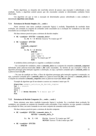 Nestes algoritmos, as situações são resolvidas através de passos cuja execução é subordinada a uma
condição. Assim, o algoritmo conterá passos que são executados somente se determinadas condições forem
observadas.
Um algoritmo em que se tem a execução de determinados passos subordinada a uma condição é
denominado algoritmo com seleção.
7.3.1 Estruturas de Decisão Simples ( Se ... então )
Nesta estrutura uma única condição (expressão lógica) é avaliada. Dependendo do resultado desta
avaliação, um comando ou conjunto de comandos serão executados (se a avaliação for verdadeira) ou não serão
executados (se a avaliação for falsa).
Há duas sintaxes possíveis para a estrutura de decisão simples:
• SE <condição> ENTÃO <comando_único>
Ex: SE X > 10 ENTÃO Escreva “X é maior que 10”
• SE <condição> ENTÃO
INÍCIO
<comando_composto>
FIM
Ex: SE X > 10 ENTÃO
INÍCIO
cont := cont + 1
soma := soma + x
Escreva “X é maior que 10”
FIM
A semântica desta construção é a seguinte: a condição é avaliada:
– Se o resultado for verdadeiro, então o comando_único ou o conjunto de comandos (comando_composto)
delimitados pelas palavras-reservadas início e fim serão executados. Ao término de sua execução o fluxo do
algoritmo prossegue pela instrução seguinte à construção, ou seja, o primeiro comando após o comando_único ou
a palavra-reservada fim.
– No caso da condição ser falsa, o fluxo do algoritmo prossegue pela instrução seguinte à construção, ou
seja, o primeiro comando após o comando_único ou a palavra-reservada fim, sem executar o comando_único ou
o conjunto de comandos (comando_composto) entre as palavras-reservadas início e fim.
Exemplo de algoritmo que lê um número e escreve se o mesmo é maior que 10:
Algoritmo exemplo_estrutura_de_decisão_simples
Var X : inteiro
Início
Leia X
Se X > 10 Então Escreva “X é maior que 10”
Fim.
7.3.2 Estruturas de Decisão Composta ( Se ... então ... senão )
Nesta estrutura uma única condição (expressão lógica) é avaliada. Se o resultado desta avaliação for
verdadeiro, um comando ou conjunto de comandos serão executados. Caso contrário, ou seja, quando o resultado
da avaliação for falso, um outro comando ou um outro conjunto de comandos serão executados.
Há duas sintaxes possíveis para a estrutura de decisão composta:
• SE <condição> ENTÃO <comando_único_1>
SENÃO <comando_único_2>
Ex: SE X > 100 ENTÃO Escreva “X é maior que 100”
SENÃO Escreva “X não é maior que 100”
• SE <condição> ENTÃO
INÍCIO
21
 