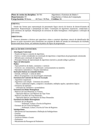 Plano de ensino da disciplina: 30-701 Algoritmos e Estrutura de Dados I
Departamento: 03 Engenharias e Ciência da Computação
Carga horária: 90 horas 60 Teor./ 30 Prat. Créditos: 06
EMENTA:
Estudo das formas para representação do pensamento lógico através de técnicas de desenvolvimento de
algoritmos. Representação e manipulação de dados. Construções de algoritmos sequenciais, condicionais e
com estruturas de repetição. Manipulação de estruturas de dados homogêneas e heterogêneas e utilização de
sub-rotinas.
OBJETIVOS:
Fornecer elementos e técnicas que capacitem o aluno a construir algoritmos, através da identificação dos
passos ou ações necessários para transformar um conjunto de dados de entrada em informações de resultado,
promovendo dessa forma, um ambiente de prática da lógica de programação.
RELAÇÃO DOS CONTEÚDOS:
Abordagem Contextual
- Noções de lógica e conceito de algoritmos.
- Fatores a serem considerados na construção de algoritmos e importância da programação estruturada
- Métodos para construção de algoritmos
- Principais formas de representação de algoritmos (narrativa, pseudo-código e gráfica)
Tipos de Informações
Dados:
- Tipos primitivos de dados, constantes x variáveis
- Variáveis: uso, nomenclatura, atribuição e armazenamento na memória
- Operadores matemáticos e funções matemáticas
Instruções básicas ou comandos básicos:
- Entrada, atribuição e saída de dados
- Blocos de programas e uso de português estruturado
Estruturas de Controle do Fluxo de Execução
- Algoritmos sequenciais
- Algoritmos com seleção – Estruturas de controle:
- Desvio condicional simples, composto e encadeados, múltiplas opções, operadores lógicos
- Estruturas de repetição:
- utilização de contadores e acumuladores
Estruturas de Dados Homogêneas
- Matrizes de Uma Dimensão ou Vetores:
- Operações Básicas com Matrizes do Tipo Vetor
- Matrizes com Mais de Uma Dimensão:
- Operações Básicas com Matrizes de Duas Dimensões
Estruturas de Dados Heterogêneas
- Estrutura de Um Registro
- Atribuição, Leitura e Escrita de Registros
- Estrutura de Um Vetor de Registro
- Atribuição, Leitura e Escrita de Vetor de Registros
Subalgoritmos
- Mecanismo de Funcionamento e Definição de Subalgoritmos
- Funções
- Procedimentos
- Variáveis Globais e Locais
- Parâmetros
- Mecanismos de Passagem de Parâmetros
 