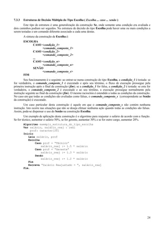 7.3.3 Estruturas de Decisão Múltipla do Tipo Escolha ( Escolha ... caso ... senão )
Este tipo de estrutura é uma generalização da construção Se, onde somente uma condição era avaliada e
dois caminhos podiam ser seguidos. Na estrutura de decisão do tipo Escolha pode haver uma ou mais condições a
serem testadas e um comando diferente associado a cada uma destas.
A sintaxe da construção de Escolha é:
ESCOLHA
CASO <condição_1>
<comando_composto_1>
CASO <condição_2>
<comando_composto_2>
...
CASO <condição_n>
<comando_composto_n>
SENÃO
<comando_composto_s>
FIM
Seu funcionamento é o seguinte: ao entrar-se numa construção do tipo Escolha, a condição_1 é testada: se
for verdadeira, o comando_composto_1 é executado e após seu término, o fluxo de execução prossegue pela
primeira instrução após o final da construção (fim); se a condição_1 for falsa, a condição_2 é testada: se esta for
verdadeira, o comando_composto_2 é executado e ao seu término, a execução prossegue normalmente pela
instrução seguinte ao final da construção (fim). O mesmo raciocínio é estendido a todas as condições da construção.
No caso em que todas as condições são avaliadas como falsas, o comando_composto_s (correspondente ao Senão
da construção) é executado.
Um caso particular desta construção é aquele em que o comando_composto_s não contém nenhuma
instrução. Isto ocorre nas situações que não se deseja efetuar nenhuma ação quando todas as condições são falsas.
Assim, pode-se dispensar o uso do Senão na construção Escolha.
Um exemplo de aplicação desta construção é o algoritmo para reajustar o salário de acordo com a função.
Se for técnico, aumentar o salário 50%, se for gerente, aumentar 30% e se for outro cargo, aumentar 20%.
Algoritmo exemplo_estrutura_do_tipo_escolha
Var salário, salário_reaj : real
prof: caracter[20]
Início
Leia salário, prof
Escolha
Caso prof = “Técnico”
salário_reaj := 1.5 * salário
Caso prof = “Gerente”
salário_reaj := 1.3 * salário
Senão
salário_reaj := 1.2 * salário
Fim
Escreva “Salário Reajustado = ”, salário_reaj
Fim.
24
 