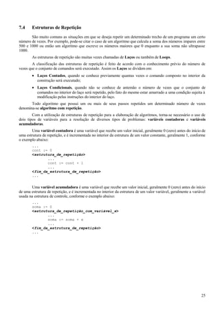 7.4 Estruturas de Repetição
São muito comuns as situações em que se deseja repetir um determinado trecho de um programa um certo
número de vezes. Por exemplo, pode-se citar o caso de um algoritmo que calcula a soma dos números impares entre
500 e 1000 ou então um algoritmo que escreve os números maiores que 0 enquanto a sua soma não ultrapasse
1000.
As estruturas de repetição são muitas vezes chamadas de Laços ou também de Loops.
A classificação das estruturas de repetição é feito de acordo com o conhecimento prévio do número de
vezes que o conjunto de comandos será executado. Assim os Laços se dividem em:
• Laços Contados, quando se conhece previamente quantas vezes o comando composto no interior da
construção será executado;
• Laços Condicionais, quando não se conhece de antemão o número de vezes que o conjunto de
comandos no interior do laço será repetido, pelo fato do mesmo estar amarrado a uma condição sujeita à
modificação pelas instruções do interior do laço.
Todo algoritmo que possui um ou mais de seus passos repetidos um determinado número de vezes
denomina-se algoritmo com repetição.
Com a utilização de estruturas de repetição para a elaboração de algoritmos, torna-se necessário o uso de
dois tipos de variáveis para a resolução de diversos tipos de problemas: variáveis contadoras e variáveis
acumuladoras.
Uma variável contadora é uma variável que recebe um valor inicial, geralmente 0 (zero) antes do início de
uma estrutura de repetição, e é incrementada no interior da estrutura de um valor constante, geralmente 1, conforme
o exemplo abaixo:
...
cont := 0
<estrutura_de_repetição>
...
cont := cont + 1
...
<fim_da_estrutura_de_repetição>
...
Uma variável acumuladora é uma variável que recebe um valor inicial, geralmente 0 (zero) antes do início
de uma estrutura de repetição, e é incrementada no interior da estrutura de um valor variável, geralmente a variável
usada na estrutura de controle, conforme o exemplo abaixo:
...
soma := 0
<estrutura_de_repetição_com_variável_x>
...
soma := soma + x
...
<fim_da_estrutura_de_repetição>
...
25
 