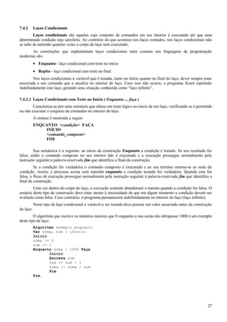 7.4.2 Laços Condicionais
Laços condicionais são aqueles cujo conjunto de comandos em seu interior é executado até que uma
determinada condição seja satisfeita. Ao contrário do que acontece nos laços contados, nos laços condicionais não
se sabe de antemão quantas vezes o corpo do laço será executado.
As construções que implementam laços condicionais mais comuns nas linguagens de programação
modernas são:
• Enquanto - laço condicional com teste no início
• Repita - laço condicional com teste no final
Nos laços condicionais a variável que é testada, tanto no início quanto no final do laço, dever sempre estar
associada a um comando que a atualize no interior do laço. Caso isso não ocorra, o programa ficará repetindo
indefinidamente este laço, gerando uma situação conhecida como “laço infinito”.
7.4.2.1 Laços Condicionais com Teste no Início ( Enquanto ... faça )
Caracteriza-se por uma estrutura que efetua um teste lógico no início de um laço, verificando se é permitido
ou não executar o conjunto de comandos no interior do laço.
A sintaxe é mostrada a seguir:
ENQUANTO <condição> FAÇA
INÍCIO
<comando_composto>
FIM
Sua semântica é a seguinte: ao início da construção Enquanto a condição é testada. Se seu resultado for
falso, então o comando composto no seu interior não é executado e a execução prossegue normalmente pela
instrução seguinte à palavra-reservada fim que identifica o final da construção.
Se a condição for verdadeira o comando composto é executado e ao seu término retorna-se ao teste da
condição. Assim, o processo acima será repetido enquanto a condição testada for verdadeira. Quando esta for
falsa, o fluxo de execução prossegue normalmente pela instrução seguinte à palavra-reservada fim que identifica o
final da construção.
Uma vez dentro do corpo do laço, a execução somente abandonará o mesmo quando a condição for falsa. O
usuário deste tipo de construção deve estar atento à necessidade de que em algum momento a condição deverá ser
avaliada como falsa. Caso contrário, o programa permanecerá indefinidamente no interior do laço (laço infinito).
Neste tipo de laço condicional a variável a ser testada deve possuir um valor associado antes da construção
do laço.
O algoritmo que escreve os números maiores que 0 enquanto a sua soma não ultrapasse 1000 é um exemplo
deste tipo de laço:
Algoritmo exemplo_enquanto
Var soma, num : inteiro
Início
soma := 0
num := 1
Enquanto soma < 1000 Faça
Início
Escreva num
num := num + 1
soma := soma + num
Fim
Fim.
27
 