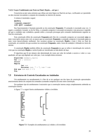 7.4.2.2 Laços Condicionais com Teste no Final ( Repita ... até que )
Caracteriza-se por uma estrutura que efetua um teste lógico no final de um laço, verificando se é permitido
ou não executar novamente o conjunto de comandos no interior do mesmo.
A sintaxe é mostrada a seguir:
REPITA
<comando_composto>
ATÉ QUE <condição>
Seu funcionamento é bastante parecido ao da construção Enquanto. O comando é executado uma vez. A
seguir, a condição é testada: se ela for falsa, o comando composto é executado novamente e este processo é repetido
até que a condição seja verdadeira, quando então a execução prossegue pelo comando imediatamente seguinte ao
final da construção.
Esta construção difere da construção Enquanto pelo fato de o comando composto ser executado uma ou
mais vezes (pelo menos uma vez), ao passo que na construção Enquanto o comando composto é executado zero ou
mais vezes (possivelmente nenhuma). Isto acontece porque na construção Repita o teste é feito no final da
construção, ao contrário do que acontece na construção Enquanto, onde o teste da condição é efetuado no início da
mesma.
A construção Repita também difere da construção Enquanto no que se refere à inicialização da variável,
visto que na construção Repita a variável pode ser inicializada ou lida dentro do laço.
O algoritmo que lê um número não determinado de vezes um valor do teclado e escreve o valor e o seu
quadrado, até que seja digitado um valor par, é um exemplo desta estrutura:
Algoritmo exemplo_repita
Var num : inteiro
Início
Repita
Ler num
Escrever num, “ - ”, num * num
Até que num mod 2 = 0
Fim.
7.5 Estruturas de Controle Encadeadas ou Aninhadas
Um aninhamento ou encadeamento é o fato de se ter qualquer um dos tipos de construção apresentados
anteriormente dentro do conjunto de comandos (comando composto) de uma outra construção.
Em qualquer tipo de aninhamento é necessário que a construção interna esteja completamente embutida na
construção externa.
A figura 7.1 a seguir ilustra aninhamentos válidos e inválidos.
28
Figura 7.1 Exemplos de aninhamentos (a) válidos e (b) inválidos
(b)(a)
 