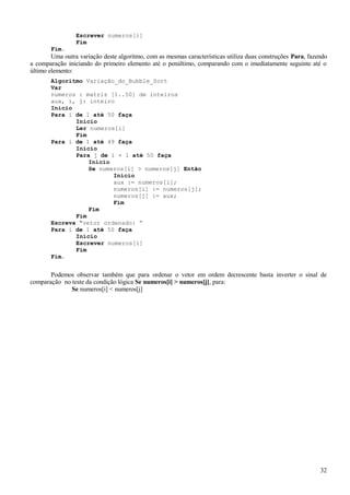Escrever numeros[i]
Fim
Fim.
Uma outra variação deste algoritmo, com as mesmas características utiliza duas construções Para, fazendo
a comparação iniciando do primeiro elemento até o penúltimo, comparando com o imediatamente seguinte até o
último elemento:
Algoritmo Variação_do_Bubble_Sort
Var
numeros : matriz [1..50] de inteiros
aux, i, j: inteiro
Início
Para i de 1 até 50 faça
Início
Ler numeros[i]
Fim
Para i de 1 até 49 faça
Início
Para j de i + 1 até 50 faça
Início
Se numeros[i] > numeros[j] Então
Início
aux := numeros[i];
numeros[i] := numeros[j];
numeros[j] := aux;
Fim
Fim
Fim
Escreva “vetor ordenado: ”
Para i de 1 até 50 faça
Início
Escrever numeros[i]
Fim
Fim.
Podemos observar também que para ordenar o vetor em ordem decrescente basta inverter o sinal de
comparação no teste da condição lógica Se numeros[i] > numeros[j], para:
Se numeros[i] < numeros[j]
32
 