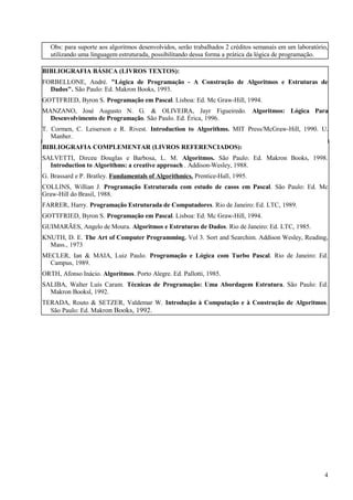 Obs: para suporte aos algoritmos desenvolvidos, serão trabalhados 2 créditos semanais em um laboratório,
utilizando uma linguagem estruturada, possibilitando dessa forma a prática da lógica de programação.
BIBLIOGRAFIA BÁSICA (LIVROS TEXTOS):
FORBELLONE, André. "Lógica de Programação - A Construção de Algoritmos e Estruturas de
Dados". São Paulo: Ed. Makron Books, 1993.
GOTTFRIED, Byron S. Programação em Pascal. Lisboa: Ed. Mc Graw-Hill, 1994.
MANZANO, José Augusto N. G. & OLIVEIRA, Jayr Figueiredo. Algoritmos: Lógica Para
Desenvolvimento de Programação. São Paulo. Ed. Érica, 1996.
T. Cormen, C. Leiserson e R. Rivest. Introduction to Algorithms. MIT Press/McGraw-Hill, 1990. U.
Manber.
BIBLIOGRAFIA COMPLEMENTAR (LIVROS REFERENCIADOS):
SALVETTI, Dirceu Douglas e Barbosa, L. M. Algoritmos. São Paulo: Ed. Makron Books, 1998.
Introduction to Algorithms: a creative approach . Addison-Wesley, 1988.
G. Brassard e P. Bratley. Fundamentals of Algorithmics. Prentice-Hall, 1995.
COLLINS, Willian J. Programação Estruturada com estudo de casos em Pascal. São Paulo: Ed. Mc
Graw-Hill do Brasil, 1988.
FARRER, Harry. Programação Estruturada de Computadores. Rio de Janeiro: Ed. LTC, 1989.
GOTTFRIED, Byron S. Programação em Pascal. Lisboa: Ed. Mc Graw-Hill, 1994.
GUIMARÃES, Angelo de Moura. Algoritmos e Estruturas de Dados. Rio de Janeiro: Ed. LTC, 1985.
KNUTH, D. E. The Art of Computer Programming. Vol 3. Sort and Searchim. Addison Wesley, Reading,
Mass., 1973
MECLER, Ian & MAIA, Luiz Paulo. Programação e Lógica com Turbo Pascal. Rio de Janeiro: Ed.
Campus, 1989.
ORTH, Afonso Inácio. Algoritmos. Porto Alegre. Ed. Pallotti, 1985.
SALIBA, Walter Luís Caram. Técnicas de Programação: Uma Abordagem Estrutura. São Paulo: Ed.
Makron Booksl, 1992.
TERADA, Routo & SETZER, Valdemar W. Introdução à Computação e à Construção de Algoritmos.
São Paulo: Ed. Makron Books, 1992.
4
 