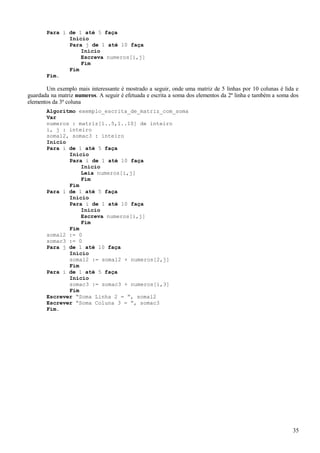 Para i de 1 até 5 faça
Início
Para j de 1 até 10 faça
Início
Escreva numeros[i,j]
Fim
Fim
Fim.
Um exemplo mais interessante é mostrado a seguir, onde uma matriz de 5 linhas por 10 colunas é lida e
guardada na matriz numeros. A seguir é efetuada e escrita a soma dos elementos da 2ª linha e também a soma dos
elementos da 3ª coluna
Algoritmo exemplo_escrita_de_matriz_com_soma
Var
numeros : matriz[1..5,1..10] de inteiro
i, j : inteiro
somal2, somac3 : inteiro
Início
Para i de 1 até 5 faça
Início
Para i de 1 até 10 faça
Início
Leia numeros[i,j]
Fim
Fim
Para i de 1 até 5 faça
Início
Para i de 1 até 10 faça
Início
Escreva numeros[i,j]
Fim
Fim
somal2 := 0
somac3 := 0
Para j de 1 até 10 faça
Início
somal2 := somal2 + numeros[2,j]
Fim
Para i de 1 até 5 faça
Início
somac3 := somac3 + numeros[i,3]
Fim
Escrever “Soma Linha 2 = ”, somal2
Escrever “Soma Coluna 3 = ”, somac3
Fim.
35
 