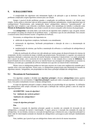 9. SUBALGORITMOS
A complexidade dos algoritmos está intimamente ligada à da aplicação a que se destinam. Em geral,
problemas complicados exigem algoritmos extensos para sua solução.
Sempre é possível dividir problemas grandes e complicados em problemas menores e de solução mais
simples. Assim, pode-se solucionar cada um destes pequenos problemas separadamente, criando algoritmos para tal
(subalgoritmos). Posteriormente, pela justaposição destes subalgoritmos elabora-se “automaticamente” um
algoritmo mais complexo e que soluciona o problema original. Esta metodologia de trabalho é conhecida como
Método de Refinamentos Sucessivos, cujo estudo é assunto de cursos avançados sobre técnicas de programação.
Um subalgoritmo é um nome dado a um trecho de um algoritmo mais complexo e que, em geral, encerra
em si próprio um pedaço da solução de um problema maior – o algoritmo a que ele está subordinado. Este conceito
é essencial numa ciência bastante recente: a Engenharia de Software.
Em resumo, os subalgoritmos são importantes na:
• subdivisão de algoritmos complexos, facilitando o seu entendimento;
• estruturação de algoritmos, facilitando principalmente a detecção de erros e a documentação de
sistemas; e
• modularização de sistemas, que facilita a manutenção de softwares e a reutilização de subalgoritmos já
implementados.
A idéia da reutilização de software tem sido adotada por muitos grupos de desenvolvimento de sistemas de
computador, devido à economia de tempo e trabalho que proporcionam. Seu princípio é o seguinte: um conjunto de
algoritmos destinado a solucionar uma série de tarefas bastante corriqueiras é desenvolvido e vai sendo aumentado
com o passar do tempo, com o acréscimo de novos algoritmos. A este conjunto dá-se o nome de biblioteca. No
desenvolvimento de novos sistemas, procura-se ao máximo basear sua concepção em subalgoritmos já existentes na
biblioteca, de modo que a quantidade de software realmente novo que deve ser desenvolvido é minimizada.
Muitas vezes os subalgoritmos podem ser úteis para encerrar em si uma certa seqüência de comandos que é
repetida várias vezes num algoritmo. Nestes casos, os subalgoritmos proporcionam uma diminuição do tamanho de
algoritmos maiores. Antigamente, esta propriedade era tida como a principal utilidade dos subalgoritmos.
9.1 Mecanismo de Funcionamento
Um algoritmo completo é dividido num algoritmo principal e diversos subalgoritmos (tantos quantos
forem necessários e/ou convenientes). O algoritmo principal é aquele por onde a execução do algoritmo sempre se
inicia. Este pode eventualmente invocar os demais subalgoritmos.
O corpo do algoritmo principal é sempre o último trecho do pseudocódigo de um algoritmo. As definições
dos subalgoritmos estão sempre colocadas no trecho após a definição das variáveis globais e antes do corpo do
algoritmo principal:
ALGORITMO <nome do algoritmo>
Var <definição das variáveis globais>
<definições dos subalgoritmos>
Inicio
<corpo do algoritmo principal>
Fim.
Durante a execução do algoritmo principal, quando se encontra um comando de invocação de um
subalgoritmo, a execução do mesmo é interrompida. A seguir, passa-se à execução dos comandos do corpo do
subalgoritmo. Ao seu término, retoma-se a execução do algoritmo que o chamou (no caso, o algoritmo principal) no
ponto onde foi interrompida (comando de chamada do subalgoritmo) e prossegue-se pela instrução imediatamente
seguinte.
Note, também, que é possível que um subalgoritmo chame outro através do mesmo mecanismo.
36
 