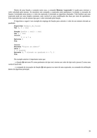 Dentro de uma função, e somente neste caso, o comando Retorne <expressão> é usado para retornar o
valor calculado pela mesma. Ao encontrar este comando, a expressão entre parênteses é avaliada, a execução da
função é terminada neste ponto e o valor da expressão é retornado ao algoritmo chamador. Vale lembrar que uma
expressão pode ser uma simples constante, uma variável ou uma combinação das duas por meio de operadores.
Esta expressão deve ser do mesmo tipo que o valor retornado pela função.
O algoritmo a seguir é um exemplo do emprego de função para calcular o valor de um número elevado ao
quadrado.
Algoritmo Exemplo_de_função
Var X, Y : real
Função Quad(w : real) : real
Var Z : real
Inicio
Z := w * w
Retorne Z
Fim
Início
Escreva "Digite um número”
Leia X
Y := Quad(X)
Escreva X, " elevado ao quadrado é = ", Y
Fim.
Do exemplo anterior é importante notar que:
– a função QUAD toma W como parâmetro do tipo real, retorna um valor do tipo real e possui Z como uma
variável local real;
– o comando de invocação da função QUAD aparece no meio de uma expressão, no comando de atribuição
dentro do algoritmo principal.
38
 