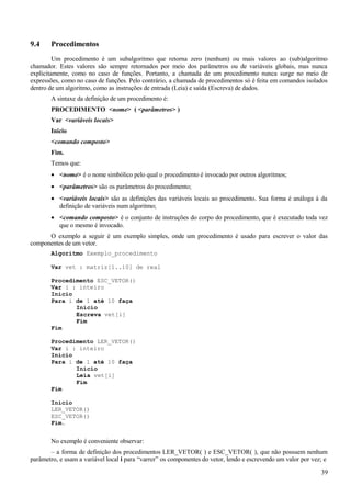 9.4 Procedimentos
Um procedimento é um subalgoritmo que retorna zero (nenhum) ou mais valores ao (sub)algoritmo
chamador. Estes valores são sempre retornados por meio dos parâmetros ou de variáveis globais, mas nunca
explicitamente, como no caso de funções. Portanto, a chamada de um procedimento nunca surge no meio de
expressões, como no caso de funções. Pelo contrário, a chamada de procedimentos só é feita em comandos isolados
dentro de um algoritmo, como as instruções de entrada (Leia) e saída (Escreva) de dados.
A sintaxe da definição de um procedimento é:
PROCEDIMENTO <nome> ( <parâmetros> )
Var <variáveis locais>
Inicio
<comando composto>
Fim.
Temos que:
• <nome> é o nome simbólico pelo qual o procedimento é invocado por outros algoritmos;
• <parâmetros> são os parâmetros do procedimento;
• <variáveis locais> são as definições das variáveis locais ao procedimento. Sua forma é análoga à da
definição de variáveis num algoritmo;
• <comando composto> é o conjunto de instruções do corpo do procedimento, que é executado toda vez
que o mesmo é invocado.
O exemplo a seguir é um exemplo simples, onde um procedimento é usado para escrever o valor das
componentes de um vetor.
Algoritmo Exemplo_procedimento
Var vet : matriz[1..10] de real
Procedimento ESC_VETOR()
Var i : inteiro
Inicio
Para i de 1 até 10 faça
Início
Escreva vet[i]
Fim
Fim
Procedimento LER_VETOR()
Var i : inteiro
Inicio
Para i de 1 até 10 faça
Início
Leia vet[i]
Fim
Fim
Inicio
LER_VETOR()
ESC_VETOR()
Fim.
No exemplo é conveniente observar:
– a forma de definição dos procedimentos LER_VETOR( ) e ESC_VETOR( ), que não possuem nenhum
parâmetro, e usam a variável local i para “varrer” os componentes do vetor, lendo e escrevendo um valor por vez; e
39
 
