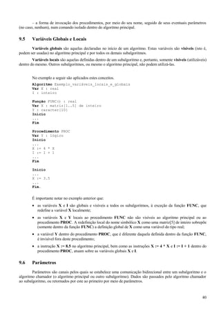 – a forma de invocação dos procedimentos, por meio do seu nome, seguido de seus eventuais parâmetros
(no caso, nenhum), num comando isolado dentro do algoritmo principal.
9.5 Variáveis Globais e Locais
Variáveis globais são aquelas declaradas no início de um algoritmo. Estas variáveis são visíveis (isto é,
podem ser usadas) no algoritmo principal e por todos os demais subalgoritmos.
Variáveis locais são aquelas definidas dentro de um subalgoritmo e, portanto, somente visíveis (utilizáveis)
dentro do mesmo. Outros subalgoritmos, ou mesmo o algoritmo principal, não podem utilizá-las.
No exemplo a seguir são aplicados estes conceitos.
Algoritmo Exemplo_variáveis_locais_e_globais
Var X : real
I : inteiro
Função FUNC() : real
Var X : matriz[1..5] de inteiro
Y : caracter[10]
Inicio
...
Fim
Procedimento PROC
Var Y : 1ógico
Inicio
...
X := 4 * X
I := I + 1
...
Fim
Início
...
X := 3.5
...
Fim.
É importante notar no exemplo anterior que:
• as variáveis X e I são globais e visíveis a todos os subalgoritmos, à exceção da função FUNC, que
redefine a variável X localmente;
• as variáveis X e Y locais ao procedimento FUNC não são visíveis ao algoritmo principal ou ao
procedimento PROC. A redefinição local do nome simbólico X como uma matriz[5] de inteiro sobrepõe
(somente dentro da função FUNC) a definição global de X como uma variável do tipo real;
• a variável Y dentro do procedimento PROC, que é diferente daquela definida dentro da função FUNC,
é invisível fora deste procedimento;
• a instrução X := 8.5 no algoritmo principal, bem como as instruções X := 4 * X e I := I + 1 dentro do
procedimento PROC, atuam sobre as variáveis globais X e I.
9.6 Parâmetros
Parâmetros são canais pelos quais se estabelece uma comunicação bidirecional entre um subalgoritmo e o
algoritmo chamador (o algoritmo principal ou outro subalgoritmo). Dados são passados pelo algoritmo chamador
ao subalgoritmo, ou retornados por este ao primeiro por meio de parâmetros.
40
 