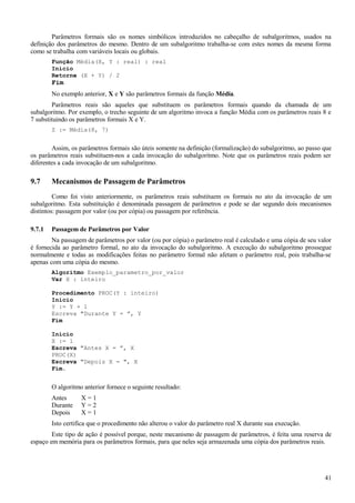 Parâmetros formais são os nomes simbólicos introduzidos no cabeçalho de subalgoritmos, usados na
definição dos parâmetros do mesmo. Dentro de um subalgoritmo trabalha-se com estes nomes da mesma forma
como se trabalha com variáveis locais ou globais.
Função Média(X, Y : real) : real
Inicio
Retorne (X + Y) / 2
Fim
No exemplo anterior, X e Y são parâmetros formais da função Média.
Parâmetros reais são aqueles que substituem os parâmetros formais quando da chamada de um
subalgoritmo. Por exemplo, o trecho seguinte de um algoritmo invoca a função Média com os parâmetros reais 8 e
7 substituindo os parâmetros formais X e Y.
Z := Média(8, 7)
Assim, os parâmetros formais são úteis somente na definição (formalização) do subalgoritmo, ao passo que
os parâmetros reais substituem-nos a cada invocação do subalgoritmo. Note que os parâmetros reais podem ser
diferentes a cada invocação de um subalgoritmo.
9.7 Mecanismos de Passagem de Parâmetros
Como foi visto anteriormente, os parâmetros reais substituem os formais no ato da invocação de um
subalgoritmo. Esta substituição é denominada passagem de parâmetros e pode se dar segundo dois mecanismos
distintos: passagem por valor (ou por cópia) ou passagem por referência.
9.7.1 Passagem de Parâmetros por Valor
Na passagem de parâmetros por valor (ou por cópia) o parâmetro real é calculado e uma cópia de seu valor
é fornecida ao parâmetro formal, no ato da invocação do subalgoritmo. A execução do subalgoritmo prossegue
normalmente e todas as modificações feitas no parâmetro formal não afetam o parâmetro real, pois trabalha-se
apenas com uma cópia do mesmo.
Algoritmo Exemplo_parametro_por_valor
Var X : inteiro
Procedimento PROC(Y : inteiro)
Início
Y := Y + 1
Escreva "Durante Y = ”, Y
Fim
Início
X := 1
Escreva "Antes X = ”, X
PROC(X)
Escreva "Depois X = ", X
Fim.
O algoritmo anterior fornece o seguinte resultado:
Antes X = 1
Durante Y = 2
Depois X = 1
Isto certifica que o procedimento não alterou o valor do parâmetro real X durante sua execução.
Este tipo de ação é possível porque, neste mecanismo de passagem de parâmetros, é feita uma reserva de
espaço em memória para os parâmetros formais, para que neles seja armazenada uma cópia dos parâmetros reais.
41
 