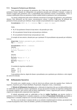 9.7.2 Passagem de Parâmetros por Referência
Neste mecanismo de passagem de parâmetros não é feita uma reserva de espaço em memória para os
parâmetros formais. Quando um subalgoritmo com parâmetros passados por referência é chamado, o espaço de
memória ocupado pelos parâmetros reais é compartilhado pelos parâmetros formais correspondentes. Assim, as
eventuais modificações feitas nos parâmetros formais também afetam os parâmetros reais correspondentes.
Um mesmo subalgoritmo pode utilizar diferentes mecanismos de passagem de parâmetros, para parâmetros
distintos. Para diferenciar uns dos outros, convencionou-se colocar o prefixo VAR antes da definição dos
parâmetros formais passados por referência. Se por exemplo um procedimento tem o seguinte cabeçalho:
Procedimento PROC( X, Y : inteiro; Var Z : real; J: real)
Então:
• X e Y são parâmetros formais do tipo inteiro e são passados por valor;
• Z é um parâmetro formal do tipo real passado por referência;
• J é um parâmetro formal do tipo real passado por valor.
O exemplo do item anterior, alterado para que o parâmetro Y do procedimento seja passado por referência,
torna-se:
Algoritmo Exemplo_parametro_por_referencia
Var X : inteiro
Procedimento PROC(Y : inteiro)
Início
Y := Y + 1
Escreva "Durante Y = ”, Y
Fim
Início
X := 1
Escreva "Antes X = ”, X
PROC(X)
Escreva "Depois X = ", X
Fim.
O resultado do algoritmo modificado é:
Antes X = 1
Durante Y = 2
Depois X = 2
Como podemos observar, depois de chamar o procedimento com o parâmetro por referência o valor original
da variável foi alterado.
9.8 Refinamentos Sucessivos
De acordo com o modelo cascata, o ciclo de vida de um software consta das seguintes fases: Análise de
requisitos, Arquitetura geral, Projeto detalhado, Programação, Integração e testes, e manutenção.
O Método de Refinamentos Sucessivos para a elaboração de algoritmos dita que um dado problema deve
ser subdividido em problemas menores repetidamente, até que seja possível encontrar um algoritmo (subalgoritmo
ou comando composto) para resolver cada um destes subproblemas. Assim, o algoritmo para resolver o problema
original será composto pela composição destes algoritmos.
O método apresentado pode ser subdividido na fase de Análise Top-Down, que procura resolver o
problema a nível de subalgoritmos e comandos compostos, e na fase de Programação Estruturada, que detalha os
subalgoritmos e comandos compostos até o nível das instruções primitivas e construções de controle de fluxo.
Por fim, o uso do método é vantajoso devido ao seu estímulo à modularização de sistemas, que proporciona
a criação de programas claros, fáceis de entender e, portanto, de manutenção mais barata.
42
 