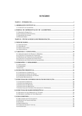 SUMÁRIO
PARTE I – INTRODUÇÃO.........................................................................................................................1
1. ABORDAGEM CONTEXTUAL..............................................................................................................2
1.1 CONCEITO DE ALGORITMO..............................................................................................................2
2. FORMAS DE REPRESENTAÇÃO DE ALGORITMOS.................................................................4
2.1 DESCRIÇÃO NARRATIVA..................................................................................................................4
2.2 FLUXOGRAMA CONVENCIONAL........................................................................................................4
2.3 DIAGRAMA DE CHAPIN....................................................................................................................5
2.4 PSEUDOCÓDIGO...............................................................................................................................6
PARTE II - TÉCNICAS BÁSICAS DE PROGRAMAÇÃO....................................................................8
3. TIPOS DE DADOS.....................................................................................................................................9
3.1 TIPOS INTEIROS...............................................................................................................................9
3.2 TIPOS REAIS....................................................................................................................................9
3.3 TIPOS CARACTERES.........................................................................................................................9
3.4 TIPOS LÓGICOS...............................................................................................................................9
4. VARIÁVEIS E CONSTANTES............................................................................................................10
4.1 ARMAZENAMENTO DE DADOS NA MEMÓRIA..................................................................................10
4.2 CONCEITO E UTILIDADE DE VARIÁVEIS..........................................................................................10
4.3 DEFINIÇÃO DE VARIÁVEIS EM ALGORITMOS...................................................................................11
4.4 CONCEITO E UTILIDADE DE CONSTANTES......................................................................................11
4.5 DEFINIÇÃO DE CONSTANTES EM ALGORITMOS...............................................................................11
5. EXPRESSÕES E OPERADORES.......................................................................................................12
5.1 OPERADORES................................................................................................................................12
5.2 EXPRESSÕES..................................................................................................................................14
EXERCÍCIOS.......................................................................................................................................15
6. INSTRUÇÕES PRIMITIVAS.................................................................................................................16
6.1 COMANDOS DE ATRIBUIÇÃO..........................................................................................................16
6.2 COMANDOS DE SAÍDA DE DADOS...................................................................................................17
6.3 COMANDOS DE ENTRADA DE DADOS.............................................................................................17
6.4 FUNÇÕES MATEMÁTICAS...............................................................................................................18
7. ESTRUTURAS DE CONTROLE DO FLUXO DE EXECUÇÃO......................................................20
7.1 COMANDOS COMPOSTOS...............................................................................................................20
7.2 ESTRUTURA SEQÜENCIAL..............................................................................................................20
7.3 ESTRUTURAS DE DECISÃO.............................................................................................................20
7.4 ESTRUTURAS DE REPETIÇÃO..........................................................................................................25
7.5 ESTRUTURAS DE CONTROLE ENCADEADAS OU ANINHADAS............................................................28
8. ESTRUTURAS DE DADOS HOMOGÊNEAS ....................................................................................29
8.1 MATRIZES DE UMA DIMENSÃO OU VETORES..................................................................................29
8.2 MATRIZES COM MAIS DE UMA DIMENSÃO......................................................................................33
9. SUBALGORITMOS................................................................................................................................36
9.1 MECANISMO DE FUNCIONAMENTO.................................................................................................36
9.2 DEFINIÇÃO DE SUBALGORITMOS....................................................................................................37
9.3 FUNÇÕES.......................................................................................................................................37
9.4 PROCEDIMENTOS...........................................................................................................................39
9.5 VARIÁVEIS GLOBAIS E LOCAIS.......................................................................................................40
9.6 PARÂMETROS................................................................................................................................40
 