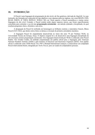 10. INTRODUÇÃO
O Pascal é uma linguagem de programação de alto nível e de fins genéricos, derivada do Algol-60. As suas
instruções são formadas por expressões do tipo algébrico e por algumas palavras inglesas, tais como BEGIN, END,
READ, WRITE, IF THEN, REPEAT, WHILE, DO, etc. Neste aspecto o Pascal assemelha-se a muitas outras
linguagens de alto nível. Contudo, o Pascal contém ainda alguns aspectos únicos, que foram especificamente
concebidos para estimular o uso de uma programação estruturada - um método ordenado e disciplinado, do qual
resultam programas claros, eficientes e sem erros.
A designação de Pascal foi atribuída em homenagem ao brilhante cientista e matemático francês, Blaise
Pascal (1623-1662), que dentre outros feitos se destaca a invenção da primeira calculadora mecânica.
A linguagem Pascal foi originalmente desenvolvida no início dos anos 70 por Nicklaus Wirth, na
Universidade Técnica de Zurique, Suíça. O objetivo original foi o de desenvolver uma linguagem disciplinada de
alto nível para ensinar programação estruturada. Esta linguagem desenvolvida por Wirth é conhecida como Pascal
Padrão. Nos Estados Unidos, foi definido conjuntamente um padrão oficial para a linguagem, pelo American
National Standarts Institute (ANSI) e pelo Institute of Electrical and Electronics Engineers (IEEE). Este padrão
oficial é conhecido como ANSI Pascal. Em 1983 a Borland International começou a comercializar um compilador
Pascal relativamente barato, designado por Turbo Pascal, para ser usado em computadores pessoais.
44
 