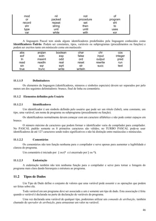 mod nil not of
or packed procedure program
record repeat set shl
shr string then to
type unit until uses
var while with xor
A linguagem Pascal tem ainda alguns identificadores predefinidos pela linguagem conhecidos como
Identificadores Padrão. Podem ser constantes, tipos, variáveis ou subprogramas (procedimentos ou funções) e
podem ser escritos tanto em minúsculo como em maiúsculo:
abs arqtan boolean char chr cos
eof eoln exp false input integer
ln maxint odd ord output pred
read readln real reset rewrite run
sin sqr sqrt str succ text
true trunc write writeln
11.1.1.5 Delimitadores
Os elementos da linguagem (identificadores, números e símbolos especiais) devem ser separados por pelo
menos um dos seguintes delimitadores: branco, final de linha ou comentário.
11.1.2 Elementos definidos pelo Usuário
11.1.2.1 Identificadores
Um identificador é um símbolo definido pelo usuário que pode ser um rótulo (label), uma constante, um
tipo, uma variável, um nome de programa ou subprograma (procedimento ou função).
Os identificadores normalmente devem começar com um caractere alfabético e não pode conter espaços em
branco.
O número máximo de caracteres que podem formar o identificador varia de compilador para compilador.
No PASCAL padrão somente os 8 primeiros caracteres são válidos; no TURBO PASCAL pode-se usar
identificadores de até 127 caracteres sendo todos significativos e não há distinção entre maiúsculas e minúsculas.
11.1.2.2 Comentários
Os comentários não tem função nenhuma para o compilador e serve apenas para aumentar a legibilidade e
clareza do programa.
Um comentário é iniciado por { ou (* e é encerrado por } ou *).
11.1.2.3 Endentação
A endentação também não tem nenhuma função para o compilador e serve para tornar a listagem do
programa mais clara dando hierarquia e estrutura ao programa.
11.2 Tipos de Dados
Um Tipo de Dado define o conjunto de valores que uma variável pode assumir e as operações que podem
ser feitas sobre ela.
Toda variável em um programa deve ser associada a um e somente um tipo de dado. Esta associação é feita
quando a variável é declarada na parte de declaração de variáveis do programa.
Uma vez declarada uma variável de qualquer tipo, poderemos utilizar um comando de atribuição, também
chamado de operador de atribuição, para armazenar um valor na variável.
46
 
