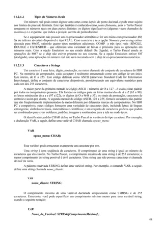 11.2.1.2 Tipos de Números Reais
Um número real pode conter dígitos tanto antes como depois do ponto decimal, e pode estar sujeito
aos limites da precisão limitada. Este tipo também é conhecido como ponto flutuante, pois o Turbo Pascal
armazena os números reais em duas partes distintas: os dígitos significativos (algumas vezes chamados de
mantissa) e o expoente, que indica a posição correta do ponto decimal.
Se o equipamento não possuir um co-processador aritmético e for um micro com processador 486
Sx ou inferior só estará disponível o tipo REAL. Caso contrário e se a opção Numeric processing estiver
ajustada para 80x87, existirão quatro tipos numéricos adicionais: COMP e três tipos reais -SINGLE,
DOUBLE e EXTENDED - que oferecem uma variedade de faixas e precisões para as aplicações em
números reais. Com a opção Emulation no seu estado default On (ligada), o Turbo Pascal emula as
operaç5es do 8087 se o chip não estiver presente no seu sistema. Se a opção Emulation estiver Off
(desligada), uma aplicação em número real não será executada sem o chip de co-processamento numérico.
11.2.1.3 Caracteres e Strings
Um caractere é uma letra, dígito, pontuação, ou outro elemento do conjunto de caracteres do IBM
PC. Na memória do computador, cada caractere é realmente armazenado como um código de um único
byte inteiro, de O a 255. Este código definido como ASCII (American Standard Code for Information
Interchange), define o conjunto de caracteres disponíveis, providenciando um equivalente numérico para
cada um dos 256 caracteres.
A maior parte da primeira metade de código ASCII - números de O a 127 - é usada como padrão
por todos os computadores pessoais. Ela fornece os códigos para as letras maiúsculas de A a Z (65 a 90);
as letras minúsculas de a a z (97 a122); os dígitos de O a 9(48 a 57); os sinais de pontuação, caracteres de
controle e assim por diante. A segunda metade do código ASCII, 128 a 255, fornece caracteres não-padrão
que são freqüentemente implementados de modo diferente por diferentes marcas de computadores. No IBM
PC e compatíveis, esses códigos fornecem uma variedade de caracteres úteis, incluindo letras de línguas
estrangeiras; símbolos técnicos, matemáticos e científicos; e um conjunto de caracteres gráficos que podem
ser combinados para criar molduras, padrões, imagens e sombreados para a tela no modo texto.
O identificador padrão CHAR define no Turbo Pascal as variáveis do tipo caractere. Por exemplo,
a declaração VAR, a seguir, define uma variável CHAR chamada opcao_menu:
VAR
opcao_menu: CHAR;
Esta variável pode armazenar exatamente um caractere por vez.
Uma string é uma seqüência de caracteres. O comprimento de uma string é igual ao número de
caracteres que ela contém. No Turbo Pascal, o comprimento máximo de uma string é de 255 caracteres; o
menor comprimento de string possível é de 0 caracteres. Uma string que não possua caracteres é chamada
de null ou vazia.
A palavra reservada STRING define uma variável string. Por exemplo, o comando VAR, a seguir,
define uma string chamada nome_cliente:
VAR
nome_cliente: STRING;
O comprimento máximo de uma variável declarada simplesmente como STRING é de 255
caracteres. Entretanto, você pode especificar um comprimento máximo menor para uma variável string,
usando a seguinte notação:
VAR
Nome_da_Variável: STRING[ComprimentoMáximo] ;
48
 