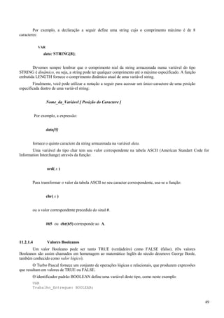 Por exemplo, a declaração a seguir define uma string cujo o comprimento máximo é de 8
caracteres:
VAR
data: STRING[8];
Devemos sempre lembrar que o comprimento real da string armazenada numa variável do tipo
STRING é dinâmico, ou seja, a string pode ter qualquer comprimento até o máximo especificado. A função
embutida LENGTH fornece o comprimento dinâmico atual de uma variável string.
Finalmente, você pode utilizar a notação a seguir para acessar um único caractere de uma posição
especificada dentro de uma variável string:
Nome_da_Variável [ Posição do Caractere ]
Por exemplo, a expressão:
data[5]
fornece o quinto caractere da string armazenada na variável data.
Uma variável do tipo char tem seu valor correspondente na tabela ASCII (American Standart Code for
Information Interchange) através da função:
ord( x )
Para transformar o valor da tabela ASCII no seu caracter correspondente, usa-se a função:
chr( x )
ou o valor correspondente precedido do sinal #.
#65 ou chr(65) corresponde ao A.
11.2.1.4 Valores Booleanos
Um valor Booleano pode ser tanto TRUE (verdadeiro) como FALSE (falso). (Os valores
Booleanos são assim chamados em homenagem ao matemático Inglês do século dezenove George Boole,
também conhecido como valor lógico).
O Turbo Pascal fornece um conjunto de operações lógicas e relacionais, que produzem expressões
que resultam em valores de TRUE ou FALSE.
O identificador padrão BOOLEAN define uma variável deste tipo, como neste exemplo:
VAR
Trabalho_Entregue: BOOLEAN;
49
 