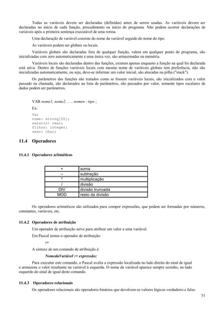 Todas as variáveis devem ser declaradas (definidas) antes de serem usadas. As variáveis devem ser
declaradas no início de cada função, procedimento ou início do programa. Não podem ocorrer declarações de
variáveis após a primeira sentença executável de uma rotina.
Uma declaração de variável consiste do nome da variável seguido do nome do tipo.
As variáveis podem ser globais ou locais.
Variáveis globais são declaradas fora de qualquer função, valem em qualquer ponto do programa, são
inicializadas com zero automaticamente e uma única vez, são armazenadas na memória.
Variáveis locais são declaradas dentro das funções, existem apenas enquanto a função na qual foi declarada
está ativa. Dentro de funções variáveis locais com mesmo nome de variáveis globais tem preferência, não são
inicializadas automaticamente, ou seja, deve-se informar um valor inicial, são alocadas na pilha ("stack").
Os parâmetros das funções são tratados como se fossem variáveis locais, são inicializados com o valor
passado na chamada, são declarados na lista de parâmetros, são passados por valor, somente tipos escalares de
dados podem ser parâmetros.
VAR nome1, nome2, ... , nomen : tipo ;
Ex:
Var
nome: string[50];
salario: real;
filhos: integer;
sexo: char;
11.4 Operadores
11.4.1 Operadores aritméticos
+ soma
– subtração
* multiplicação
/ divisão
DIV divisão truncada
MOD resto da divisão
Os operadores aritméticos são utilizados para compor expressões, que podem ser formadas por números,
constantes, variáveis, etc.
11.4.2 Operadores de atribuição
Um operador de atribuição serve para atribuir um valor a uma variável.
Em Pascal temos o operador de atribuição:
:=
A sintaxe de um comando de atribuição é:
NomedaVariável := expressão;
Para executar este comando, o Pascal avalia a expressão localizada no lado direito do sinal de igual
e armazena o valor resultante na variável à esquerda. O nome da variável aparece sempre sozinho, no lado
esquerdo do sinal de igual deste comando.
11.4.3 Operadores relacionais
Os operadores relacionais são operadores binários que devolvem os valores lógicos verdadeiro e falso.
51
 