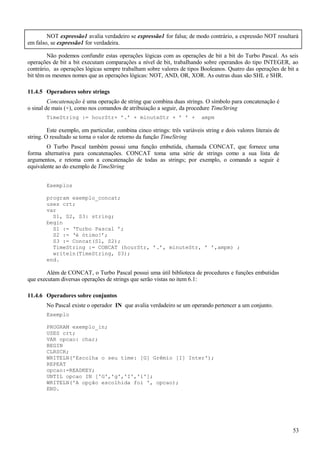 NOT expressão1 avalia verdadeiro se expressão1 for falsa; de modo contrário, a expressão NOT resultará
em falso, se expressão1 for verdadeira.
Não podemos confundir estas operações lógicas com as operações de bit a bit do Turbo Pascal. As seis
operações de bit a bit executam comparações a nível de bit, trabaIhando sobre operandos do tipo INTEGER, ao
contrário, as operações lógicas sempre trabalham sobre valores de tipos Booleanos. Quatro das operações de bit a
bit têm os mesmos nomes que as operações lógicas: NOT, AND, OR, XOR. As outras duas são SHL e SHR.
11.4.5 Operadores sobre strings
Concatenação é uma operação de string que combina duas strings. O símbolo para concatenação é
o sinal de mais (+), como nos comandos de atribuiação a seguir, da procedure TimeString
TimeString := hourStr+ ’.’ + minuteStr + ’ ’ + ampm
Este exemplo, em particular, combina cinco strings: três variáveis string e dois valores literais de
string. O resultado se torna o valor de retorno da função TimeString
O Turbo Pascal também possui uma função embutida, chamada CONCAT, que fornece uma
forma alternativa para concatenações. CONCAT toma uma série de strings como a sua lista de
argumentos, e retoma com a concatenação de todas as strings; por exemplo, o comando a seguir é
equivalente ao do exemplo de TimeString
Exemplos
program exemplo_concat;
uses crt;
var
S1, S2, S3: string;
begin
S1 := ‘Turbo Pascal ’;
S2 := ‘é ótimo!’;
S3 := Concat(S1, S2);
TimeString := CONCAT (hourStr, ’.’, minuteStr, ’ ’,ampm) ;
writeln(TimeString, S3);
end.
Além de CONCAT, o Turbo Pascal possui uma útil biblioteca de procedures e funções embutidas
que executam diversas operações de strings que serão vistas no item 6.1:
11.4.6 Operadores sobre conjuntos
No Pascal existe o operador IN que avalia verdadeiro se um operando pertencer a um conjunto.
Exemplo
PROGRAM exemplo_in;
USES crt;
VAR opcao: char;
BEGIN
CLRSCR;
WRITELN('Escolha o seu time: [G] Grêmio [I] Inter');
REPEAT
opcao:=READKEY;
UNTIL opcao IN ['G','g','I','i'];
WRITELN('A opção escolhida foi ', opcao);
END.
53
 