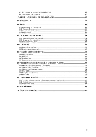 9.7 MECANISMOS DE PASSAGEM DE PARÂMETROS................................................................................41
9.8 REFINAMENTOS SUCESSIVOS..........................................................................................................42
PARTE III - LINGUAGEM DE PROGRAMAÇÃO............................................................................43
10. INTRODUÇÃO......................................................................................................................................44
11. DADOS....................................................................................................................................................45
11.1 ELEMENTOS DA LINGUAGEM........................................................................................................45
11.2 TIPOS DE DADOS........................................................................................................................46
11.3 CONSTANTES E VARIÁVEIS..........................................................................................................50
11.4 OPERADORES...............................................................................................................................51
12. ESTRUTURA DO PROGRAMA.........................................................................................................54
12.1 IDENTIFICAÇÃO DO PROGRAMA...................................................................................................54
12.2 BLOCO DE DECLARAÇÕES...........................................................................................................54
12.3 BLOCO DE COMANDOS................................................................................................................55
13. COMANDOS..........................................................................................................................................56
13.1 COMANDOS SIMPLES...................................................................................................................56
13.2 ESTRUTURAS DE CONTROLE........................................................................................................62
14. FUNÇÕES E PROCEDIMENTOS......................................................................................................68
14.1 PROCEDIMENTOS.........................................................................................................................68
14.2 FUNÇÕES.....................................................................................................................................69
14.3 PARÂMETROS..............................................................................................................................69
14.4 RECURSIVIDADE..........................................................................................................................72
15. PROCEDIMENTOS E FUNÇÕES DAS UNIDADES PADRÃO.....................................................73
15.1 MANIPULAÇÃO DE STRINGS E CONVERSÃO...................................................................................73
15.2 MANIPULAÇÃO NUMÉRICA...........................................................................................................73
15.3 MANIPULAÇÃO DE DIRETÓRIOS....................................................................................................74
15.4 UNIT CRT...................................................................................................................................74
15.5 FUNÇÕES COM ORDINAIS.............................................................................................................76
15.6 UNIT DOS..................................................................................................................................76
16. TIPOS ESTRUTURADOS....................................................................................................................80
16.1 VETORES UNIDIMENSIONAIS E MULTIDIMENSIONAIS (MATRIZES)..................................................80
16.2 ESTRUTURAS..............................................................................................................................81
16.3 CONJUNTOS - SET........................................................................................................................84
17. BIBLIOGRAFIA....................................................................................................................................86
APÊNDICE A - EXERCÍCIOS..................................................................................................................87
6
 