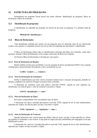 12. ESTRUTURA DO PROGRAMA
Normalmente um programa Pascal possui três partes distintas: Identificação do programa, Bloco de
declarações e Bloco de comandos.
12.1 Identificação do programa
A identificação ou cabeçalho do programa em Pascal dá um nome ao programa. É a primeira linha do
programa.
PROGRAM <identificação>;
12.2 Bloco de Declarações
Todo identificador definido pelo usuário em um programa deve ser declarado antes de ser referenciado
(usado), caso contrário o compilador acusará um erro na fase de compilação por desconhecer o identificador.
O Bloco de Declarações define todos os identificadores utilizados pelo Bloco de Comandos, sendo todos
opcionais. Quando o Bloco de Delarações existir sempre estará antes do Bloco de Comandos.
Em Pascal o Bloco de Declarações é formado por cinco partes:
12.2.1 Parte de Declarações de Rótulos:
Rótulos (labels) existem para possibilitar o uso do comando de desvio incondicional GOTO. Este comando
comando gera a desestruturação do programa e não é aconselhado seu uso.
LABEL <rotulo1>, ... , <rotulon>;
12.2.2 Parte de Declarações de Constantes:
Define os identificadores que terão valores constantes durante toda a execução do programa, podendo ser
números, seqüências de caracteres (strings) ou mesmo outras constantes.
A declaração de constantes inicia pela palavra reservada CONST, seguida po uma seqüência de:
identificador, um sinal de igual, o valor da constante e um ponto e vírgula:
CONST <identificador> = <valor>
12.2.3 Parte de Declarações de Tipos:
Serve para o programadore criar seus próprios tipos de dados.
A declaração dos tipos é iniciadas pela palavra reservada TYPE, seguida de um ou mais identificadores
separados por vírgula, um sinal de igual, um tipo e um ponto e vírgula:
TYPE <tipoident1> , ... , <tipoidentn> = <tipo> ;
12.2.4 Parte de Declarações de Variáveis:
Quando declaramos uma variável temos que definir, além do nome, seu tipo. O tipo especifica os valores
que poderão ser atribuídos a esta variável. O tipo pode ser algum dos tipos predefinidos pela linguagem ou um tipo
definido pelo usuário.
A declaração das variáveis é iniciada pela palavra reservada VAR, seguida de um ou mais identificadores,
separados por vírgula, um tipo um ponto e vírgula:
54
 