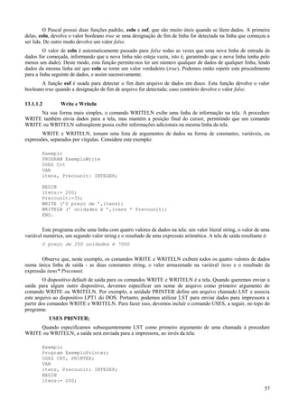 O Pascal possui duas funções padrão, eoln e eof, que são muito úteis quando se lêem dados. A primeira
delas, eoln, devolve o valor booleano true se uma designação de fim de linha for detectada na linha que começou a
ser lida. De outro modo devolve um valor false.
O valor de eoln é automaticamente passado para false todas as vezes que uma nova linha de entrada de
dados for começada, informando que a nova linha não esteja vazia, isto é, garantindo que a nova linha tenha pelo
menos um dado). Deste modo, esta função permite-nos ler um número qualquer de dados de qualquer linha, lendo
dados da mesma linha até que eoln se torne um valor verdadeiro (true). Podemos então repetir este procedimento
para a linha seguinte de dados, e assim sucessivamente.
A função eof é usada para detectar o fim dum arquivo de dados em disco. Esta função devolve o valor
booleano true quando a designação de fim de arquivo for detectada; caso contrário devolve o valor false.
13.1.1.2 Write e Writeln
Na sua forma mais simples, o comando WRITELN exibe uma linha de informação na tela. A procedure
WRITE também envia dados para a tela, mas mantém a posição final do cursor, permitindo que um comando
WRITE ou WRITELN subseqüente possa exibir informações adicionais na mesma linha da tela.
WRITE e WRITELN, tomam uma lista de argumentos de dados na forma de constantes, variáveis, ou
expressões, separados por vírgulas. Considere este exemplo:
Exemplo
PROGRAM ExemploWrite
USES Crt
VAR
itens, Precounit: INTEGER;
BEGIN
itens:= 200;
Precounit:=35;
WRITE (’O preço de ’,itens);
WRITELN (’ unidades é ’,itens * Precounit);
END.
Este programa exibe uma linha com quatro valores de dados na tela: um valor literal string, o valor de uma
variável numérica, um segundo valor string e o resultado de uma expressáo aritmética. A tela de saída resultante é:
O preço de 200 unidades é 7000
Observe que, neste exemplo, os comandos WRITE e WRITELN exibem todos os quatro valores de dados
numa única linha de saída - as duas constantes string, o valor armazenado na variável itens e o resultado da
expressão itens* Precounit.
O dispositivo default de saída para os comandos WRITE e WRITELN é a tela. Quando queremos enviar a
saída para algum outro dispositivo, devemos especificar um nome de arquivo como primeiro argumento do
comando WRITE ou WRITELN. Por exemplo, a unidade PRINTER define um arquivo chamado LST e associa
este arquivo ao dispositivo LPT1 do DOS. Portanto, podemos utilizar LST para enviar dados para impressora a
partir dos comandos WRITE e WRITELN. Para fazer isso, devemos incluir o comando USES, a seguir, no topo do
programa:
USES PRINTER;
Quando especificamos subsequentemente LST como primeiro argumento de uma chamada à procedure
WRITE ou WRITELN, a saída será enviada para a impressora, ao invés da tela:
Exemplo
Program ExemploPrinter;
USES CRT, PRINTER;
VAR
itens, Precounit: INTEGER;
BEGIN
itens:= 200;
57
 