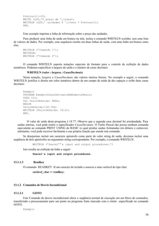 Precounit:=35;
WRITE (LST,’O preço de ’,itens);
WRITELN (LST,’ unidades é ’,itens * Precounit);
END.
Este exemplo imprime a linha de informação sobre o preço das unidades.
Para produzir uma linha de saida em branco na tela, inclua o comando WRITELN sozinho, sem uma lista
de valores de dados. Por exemplo, esta sequência resulta em duas linhas de saida, com uma linha em branco entre
elas:
WRITELN (’Comando 1’);
WRITELN;
WRITELN (’Comando 2’);
O comando WRITELN suporta notações especiais de formato para o controle da exibição de dados
numéricos. Podemos especificar a largura da saida e o número de casas decimais:
WRITELN (valor : largura : CasasDecimais)
Nesta notação, largura e CasasDecimais são valores inteiros literais. No exemplo a seguir, o comando
WRITELN justifica à direita um valor numérico dentro de um campo de saida de dez espaços e exibe duas casas
decimais:
Exemplo
PROGRAM ExemploCasasDecimaisEmNumerosReais;
USES Crt;
Var ValorDeSaida: REAL;
BEGIN
ValorDeSaida:=18.766;
WRITELN (ValorDeSaida: 10:2);
END.
O valor de saida deste programa é 18.77. Observe que a segunda casa decimal foi arredondada. Para
saidas inteiras, você pode omitir o especificador CasasDecimais. O Turbo Pascal não possui nenhum comando
equivalente ao comando PRINT USING do BASIC (o qual produz saidas formatadas em dólares e centavos);
entretanto, você pode escrever facilmente a sua própria função que simule este comando.
Se desejarmos incluir um caractere apóstrofo como parte do valor string de saida, devemos incluir uma
seqüência de dois apóstrofos no argumento string correspondente. Por exemplo, o comando WRITELN:
WRITELN (’Pascal’’s input and output procedures.’)
Isto resulta na exibição da linha a seguir:
Pascal’s input and output procedures.
13.1.1.3 Readkey
O comando READKEY lê um caracter do teclado e associa a uma variável do tipo char:
variável_char := readkey;
13.1.2 Comandos de Desvio Incondicional
13.1.2.1 GOTO
Este Comando de desvio incondicional altera a seqüência normal de execução em um bloco de comandos,
transferindo o processamento para um ponto no programa fonte marcado com o rótulo especificado no comando
GOTO.
Exemplo
58
 