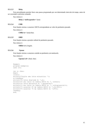 13.1.3.3 Delay
Este procedimento permite fazer uma pausa programada por um determinado intervalo de tempo, antes de
ser executado o próximo comando.
Sua sintaxe é:
Delay ( <milissegundos>: byte)
13.1.3.4 CHR
Esta função retorna o caractere ASCII correspondente ao valor do parâmetro passado.
Sua sintaxe é:
CHR(<n>: byte):char;
13.1.3.5 ORD
Esta função retorna a posição ordinal do parâmetro passado.
Sua sintaxe é:
ORD(<x>): longint;
13.1.3.6 Upcase
Esta função retorna o caractere contido no parâmetro em maiúsculo.
Sua sintaxe é:
Upcase(<ch>:char): char;
Exemplo
program exemplos;
uses crt;
var x: char;
begin
clrscr;
writeln('Digite uma letra minuscula: ');
x:=readkey;
writeln('A letra digitada é: ',x);
writeln('O seu valor na tabela ASCII é: ', ord(x));
writeln('A letra maiuscula é: ',upcase(x));
writeln('O seu valor na tabela ASCII é: ', ord(upcase(x)));
writeln('O caracter 65 da tabela ASCII é: ',chr(65));
writeln('O caracter 75 da tabela ASCII é: ',#75);
readkey;
end.
61
 