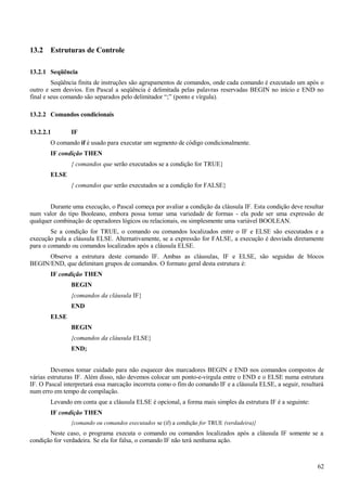 13.2 Estruturas de Controle
13.2.1 Seqüência
Seqüência finita de instruções são agrupamentos de comandos, onde cada comando é executado um após o
outro e sem desvios. Em Pascal a seqüência é delimitada pelas palavras reservadas BEGIN no início e END no
final e seus comando são separados pelo delimitador “;” (ponto e vírgula).
13.2.2 Comandos condicionais
13.2.2.1 IF
O comando if é usado para executar um segmento de código condicionalmente.
IF condição THEN
{ comandos que serão executados se a condição for TRUE}
ELSE
{ comandos que serão executados se a condição for FALSE}
Durante uma execução, o Pascal começa por avaliar a condição da cláusula IF. Esta condição deve resultar
num valor do tipo Booleano, embora possa tomar uma variedade de formas - ela pode ser uma expressão de
qualquer combinação de operadores lógicos ou relacionais, ou simplesmente uma variável BOOLEAN.
Se a condição for TRUE, o comando ou comandos localizados entre o IF e ELSE são executados e a
execução pula a cláusula ELSE. Alternativamente, se a expressão for FALSE, a execução é desviada diretamente
para o comando ou comandos localizados após a cláusula ELSE.
Observe a estrutura deste comando IF. Ambas as cláusulas, IF e ELSE, são seguidas de blocos
BEGIN/END, que delimitam grupos de comandos. O formato geral desta estrutura é:
IF condição THEN
BEGIN
{comandos da cláusula IF}
END
ELSE
BEGIN
{comandos da cláusula ELSE}
END;
Devemos tomar cuidado para não esquecer dos marcadores BEGIN e END nos comandos compostos de
várias estruturas IF. Além disso, não devemos colocar um ponto-e-virgula entre o END e o ELSE numa estrutura
IF. O Pascal interpretará essa marcação incorreta como o fim do comando IF e a cláusula ELSE, a seguir, resultará
num erro em tempo de compilação.
Levando em conta que a cláusula ELSE é opcional, a forma mais simples da estrutura IF é a seguinte:
IF condição THEN
{comando ou comandos executados se (if) a condição for TRUE (verdadeira)}
Neste caso, o programa executa o comando ou comandos localizados após a cláusula IF somente se a
condição for verdadeira. Se ela for falsa, o comando IF não terá nenhuma ação.
62
 