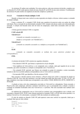 As estruturas IF podem estar aninhadas. Em outras palavras, toda uma estrutura de decisão, completa com
as cláusulas IF e ELSE, pode aparecer dentro de uma cláusula IF ou ELSE de uma outra estrutura. O aninhamento
de estruturas IF pode resultar em seqüências de decisão complexas e poderosas.
13.2.2.2 Comando de Seleção múltipla: CASE
Quando se deseja testar uma variável ou uma expressão em relação a diversos valores usamos o comando
de seleção múltipla.
Como a estrutura IF, o comando CASE divide uma sequência de possiveis ações em seções de código
individuais. Para a execução de um determinado comando CASE, somente uma dessas seções será selecionada para
execução. A seleção está baseada numa série de testes de comparação, sendo todos executados sobre um valor
desejado.
A forma geral da estrutura CASE é a seguinte:
CASE seleção OF
ValordeCaso1:
{comando ou comandos executados se a
seleção se corresponder com ValordeCaso1 }
ValordeCaso2:
{comando ou comandos executados se a seleção se corresponder com ValordeCaso2 }
. . .
ELSE
{comando ou comandos executados se nenhum dos casos anteriores produzir uma
correspondência }
END;
A estrutura de decisão CASE consiste nos seguintes elementos:
– Uma cláusula CASE OF, que fornece a expressão de seleção desejada
– Uma seqüência de ValoresdeCaso a ser comparada com a seleção, cada qual seguida de um ou mais
comandos, que serão executados se a seleção se corresponder com o ValordeCaso
– Um comando ELSE opcional, que fornece um comando ou grupo de comandos a serem executados
somente se não tiver ocorrido nenhuma correspondência com os ValoresdeCaso anteriores
– Um marcador END, que identifica o fim da estrutura CASE.
Para executar a decisão expressa nessa estrutura, o Pascal começa por avaliar a expressão de seleção na
cláusula CASE OF. Esse valor deve pertencer a um tipo ordinal que tenha uma faixa entre -32.768 e 32.767. Até
aqui, estudamos cinco tipos de dados que correspondem a este critério: CHAR, BOOLEAN, BYTE, SHORTINT e
INTEGER.
A seleção se torna o alvo das comparaçóes com todos os ValoresdeCaso subseqüentes. Numa execução, o
Pascal avalia cada comparaçã, seleciona o primeiro ValordeCaso que se corresponde com a seleção e executa o
comando ou comandos localizados entre esse ValordeCaso e o próximo. Não será executado mais nenhum outro
comando.
Se nenhuma das comparações com os ValoresdeCaso produzir uma correspondência com a seleção, será
executada a cláusula ELSE. ELSE é uma cláusula opcional no comando CASE; se ELSE não estiver presente, e se
nenhum ValordeCaso for selecionado, o comando CASE não resultará em nenhuma ação.
O valor de seleção na cláusula CASE OF pode aparecer como uma variável ou expressão, desde que o
resultado final seja um valor ordinal.
Exemplo
Program ExemploCase;
Uses Crt;
Var Ch: char;
63
 