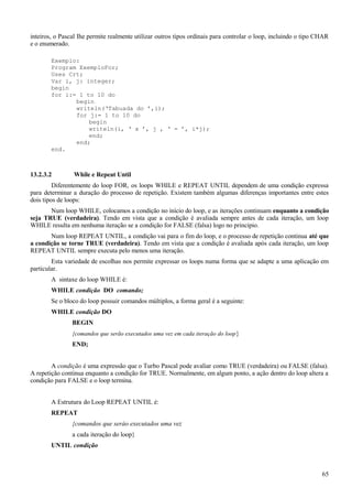 inteiros, o Pascal Ihe permite realmente utilizar outros tipos ordinais para controlar o loop, incluindo o tipo CHAR
e o enumerado.
Exemplo:
Program ExemploFor;
Uses Crt;
Var i, j: integer;
begin
for i:= 1 to 10 do
begin
writeln(‘Tabuada do ’,i);
for j:= 1 to 10 do
begin
writeln(i, ‘ x ’, j , ‘ = ’, i*j);
end;
end;
end.
13.2.3.2 While e Repeat Until
Diferentemente do loop FOR, os loops WHILE e REPEAT UNTIL dependem de uma condição expressa
para determinar a duração do processo de repetição. Existem também algumas diferenças importantes entre estes
dois tipos de loops:
Num loop WHILE, colocamos a condição no início do loop, e as iterações continuam enquanto a condição
seja TRUE (verdadeira). Tendo em vista que a condição é avaliada sempre antes de cada iteração, um loop
WHILE resulta em nenhuma iteração se a condição for FALSE (falsa) logo no principio.
Num loop REPEAT UNTIL, a condição vai para o fim do loop, e o processo de repetição continua até que
a condição se torne TRUE (verdadeira). Tendo em vista que a condição é avaliada após cada iteração, um loop
REPEAT UNTIL sempre executa pelo menos uma iteração.
Esta variedade de escolhas nos permite expressar os loops numa forma que se adapte a uma aplicação em
particular.
A sintaxe do loop WHILE é:
WHILE condição DO comando;
Se o bloco do loop possuir comandos múltiplos, a forma geral é a seguinte:
WHILE condição DO
BEGIN
{comandos que serão executados uma vez em cada iteração do loop}
END;
A condição é uma expressão que o Turbo Pascal pode avaliar como TRUE (verdadeira) ou FALSE (falsa).
A repetição continua enquanto a condição for TRUE. Normalmente, em algum ponto, a ação dentro do loop altera a
condição para FALSE e o loop termina.
A Estrutura do Loop REPEAT UNTIL é:
REPEAT
{comandos que seráo executados uma vez
a cada iteração do loop}
UNTIL condição
65
 