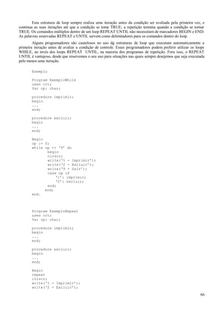 Esta estrutura de loop sempre realiza uma iteração antes da condição ser avaliada pela primeira vez, e
continua as suas iterações até que a condição se tome TRUE; a repetição termina quando a condição se tornar
TRUE. Os comandos múltiplos dentro de um loop REPEAT UNTIL não necessitam de marcadores BEGIN e END.
As palavras reservadas REPEAT e UNTIL servem como delimitadores para os comandos dentro do loop.
Alguns programadores são cautelosos no uso dg estruturas de loop que executam automaticamente a
primeira iteração antes de avaliar a condição de controle. Esses programadores podem preferir utilizar os loops
WHILE, ao invés dos loops REPEAT UNTIL, na maioria dos programas de repetição. Fora isso, o REPEAT
UNTIL é vantajoso, desde que reservemos o seu uso para situações nas quais sempre desejemos que seja executada
pelo menos uma iteração.
Exemplo
Program ExemploWhile
uses crt;
Var op: char;
procedure imprimir;
begin
...
end;
procedure excluir;
begin
...
end;
Begin
op := 0;
while op <> ‘9’ do
begin
clrscr;
write(‘1 - Imprimir’);
write(‘2 - Excluir’);
write(‘9 - Sair’);
case op of
‘1’: imprimir;
‘2’: excluir;
end;
end;
end.
Program ExemploRepeat
uses crt;
Var op: char;
procedure imprimir;
begin
...
end;
procedure excluir;
begin
...
end;
Begin
repeat
clrscr;
write(‘1 - Imprimir’);
write(‘2 - Excluir’);
66
 