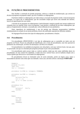 14. FUNÇÕES E PROCEDIMENTOS
Para facilitar a construção de grandes programas, utiliza-se o método de modularização, que consiste na
divisão do programa em pequenas etapas, que são os módulos ou subprogramas.
O primeiro módulo ou subprograma, por onde começa a execução do programa recebe o nome de programa
principal, e as outras são os subprogramas, que são executados sempre que ocorre uma chamada dos mesmos,
através da especificação dos seus nomes.
A divisão de um programa em subprogramas é particularmente vantajosa quando uma mesma seqüência de
comandos deve ser repetida várias vezes no programa, o que permite a confecção de um único subprograma, que
pode ser freqüentemente solicitado e executado para valores diferentes de seus parâmetros.
Outra importância da modularização é que ela permite que diferentes programadores trabalhem
simultaneamente na solução de um mesmo problema, através da codificação separada dos diferentes módulos.
Na linguagem Pascal temos dois tipos de subprogramas: procedimentos e funções.
14.1 Procedimentos
Um procedimento (PROCEDURE) é um tipo de subprograma que se assemelha em muito com um
programa em Pascal. Possui um cabeçalho de identificação com o nome do procedimento, uma lista opcional de
parâmetros de comunicação, um bloco de declarações e um bloco de comandos.
Um procedimento é na realidade um programa com vida própria, com suas variáveis locais, mas que, para
ser processado, tem que ser solicitado pelo programa principal ou por outro procedimento.
Um procedimento pode acessar todas as variáveis globais, desde que não esteja redefinidas dentro do
procedimento. Se uma variável for redefinida, é criada uma nova variável local, sem ter nenhuma relação com a
variável global (que deixa de ser visível dentro do subprograma).
Os procedimentos devem ser declarados antes de serem chamadas, porém em alguns casos, temos a
necessidade de declarar uma rotina após sua chamada e nesse caso, devemos utilizar a declaração FORWARD.
Exemplo:
program tic_tac;
uses crt;
var o : integer;
procedure tic(VAR m: integer); FORWARD;
procedure tac(VAR n: integer);
begin
writeln('Tac');
n:= n - 1;
if n > 0 then tic(n);
end;
procedure tic;
begin
writeln(' Tic');
tac(m);
end;
begin
clrscr;
o:= 10;
tac(o);
readkey;
end.
68
 