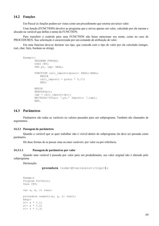 14.2 Funções
Em Pascal as funções podem ser vistas como um procedimento que retorna um único valor.
Uma função (FUNCTION) devolve ao programa que a ativou apenas um valor, calculado por ela mesma e
alocado na variável que define o nome da FUNCTION.
Para transferir o controle para uma FUNCTION não basta mencionar seu nome, como no caso de
PROCEDURES. Sua solicitação é caracterizada por um comando de atribuição de valor.
Em uma function deve-se declarar seu tipo, que coincide com o tipo de valor por ela calculado (integer,
real, char, byte, boolean ou string).
Exemplo:
PROGRAM FUNCAO;
USES CRT;
VAR pr, imp: REAL;
FUNCTION calc_imposto(preco: REAL):REAL;
BEGIN
calc_imposto = preco * 0.17;
END;
BEGIN
READLN(pr);
imp = calc_imposto(pr);
WRITELN('Preço: ',pr,' Imposto: ',imp);
END.
14.3 Parâmetros
Parâmetros são todas as variáveis ou valores passados para um subprograma. Também são chamados de
argumentos.
14.3.1 Passagem de parâmetros
Quando a variável que se quer trabalhar não é visível dentro do subprograma ela deve ser passada como
parâmetro.
Há duas formas de se passar uma ou mais variáveis: por valor ou por referência.
14.3.1.1 Passagem de parâmetros por valor
Quando uma variável é passada por valor para um prodedimento, seu valor original não é alterado pelo
subprograma.
Declaração:
procedure <nome>(<variáveis>:<tipo>);
Exemplo
Program PorValor;
Uses CRT;
var a, b, c: real;
procedure aumento(x, y, z: real);
begin
x:= x * 1.1;
y:= y * 1.2;
z:= z * 1.3;
69
 