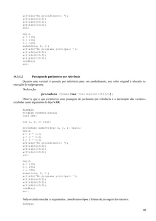 writeln('No procedimento: ');
writeln(x:0:2);
writeln(y:0:2);
writeln(z:0:2);
end;
begin
a:= 100;
b:= 200;
c:= 300;
aumento(a, b, c);
writeln('No programa principal: ');
writeln(a:0:2);
writeln(b:0:2);
writeln(c:0:2);
readkey;
end.
14.3.1.2 Passagem de parâmetros por referência
Quando uma variável é passada por referência para um prodedimento, seu valor original é alterado na
execução do subprograma.
Declaração:
procedure <nome>(var <variáveis>:<tipo>);
Observe que o que caracteriza uma passagem de parâmetro por referência é a declaração das variáveis
recebidas como argumento do tipo VAR.
Exemplo
Program PorReferencia;
Uses CRT;
var a, b, c: real;
procedure aumento(var x, y, z: real);
begin
x:= x * 1.1;
y:= y * 1.2;
z:= z * 1.3;
writeln('No procedimento: ');
writeln(x:0:2);
writeln(y:0:2);
writeln(z:0:2);
end;
begin
a:= 100;
b:= 200;
c:= 300;
aumento(a, b, c);
writeln('No programa principal: ');
writeln(a:0:2);
writeln(b:0:2);
writeln(c:0:2);
readkey;
end.
Pode-se ainda mesclar os argumentos, com diversos tipos e formas de passagem dos mesmos.
Exemplo
70
 